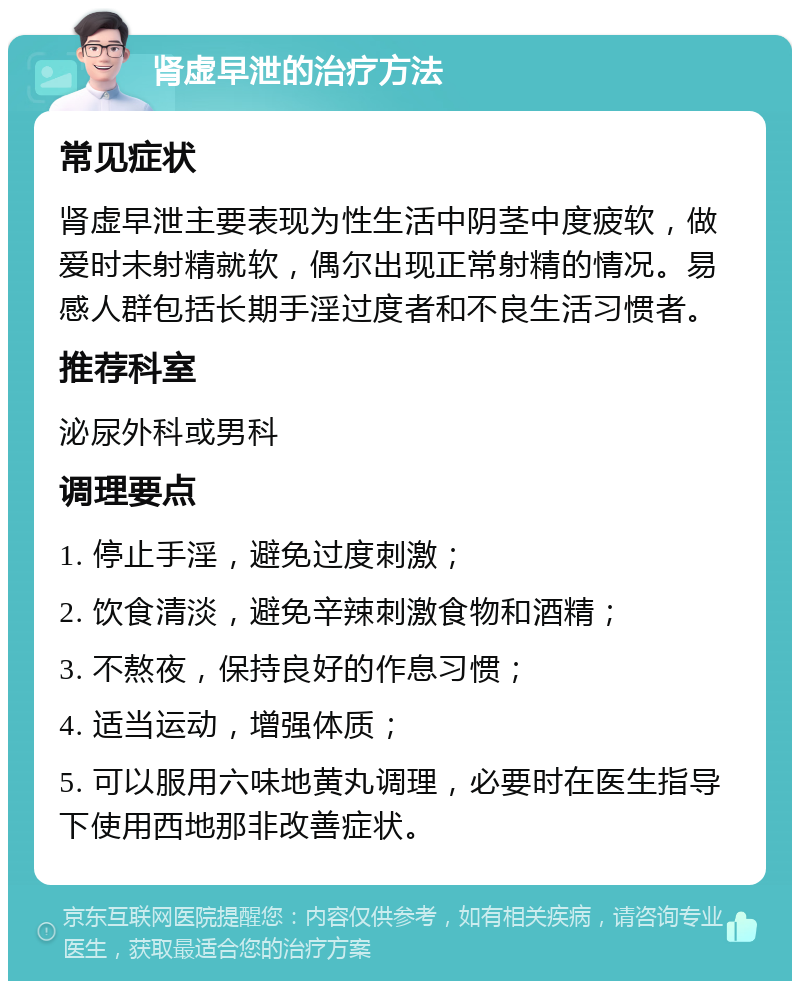 肾虚早泄的治疗方法 常见症状 肾虚早泄主要表现为性生活中阴茎中度疲软，做爱时未射精就软，偶尔出现正常射精的情况。易感人群包括长期手淫过度者和不良生活习惯者。 推荐科室 泌尿外科或男科 调理要点 1. 停止手淫，避免过度刺激； 2. 饮食清淡，避免辛辣刺激食物和酒精； 3. 不熬夜，保持良好的作息习惯； 4. 适当运动，增强体质； 5. 可以服用六味地黄丸调理，必要时在医生指导下使用西地那非改善症状。