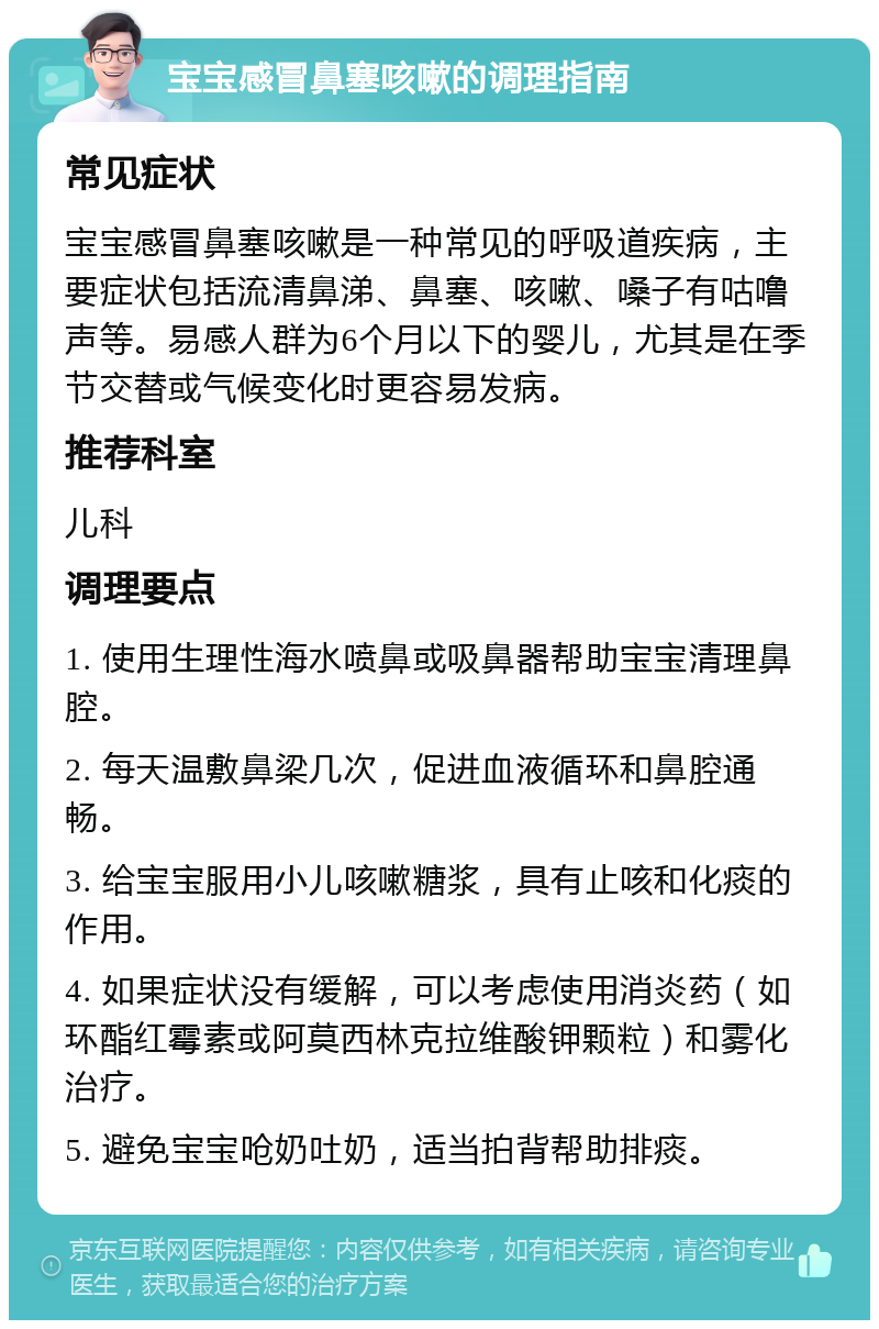 宝宝感冒鼻塞咳嗽的调理指南 常见症状 宝宝感冒鼻塞咳嗽是一种常见的呼吸道疾病，主要症状包括流清鼻涕、鼻塞、咳嗽、嗓子有咕噜声等。易感人群为6个月以下的婴儿，尤其是在季节交替或气候变化时更容易发病。 推荐科室 儿科 调理要点 1. 使用生理性海水喷鼻或吸鼻器帮助宝宝清理鼻腔。 2. 每天温敷鼻梁几次，促进血液循环和鼻腔通畅。 3. 给宝宝服用小儿咳嗽糖浆，具有止咳和化痰的作用。 4. 如果症状没有缓解，可以考虑使用消炎药（如环酯红霉素或阿莫西林克拉维酸钾颗粒）和雾化治疗。 5. 避免宝宝呛奶吐奶，适当拍背帮助排痰。