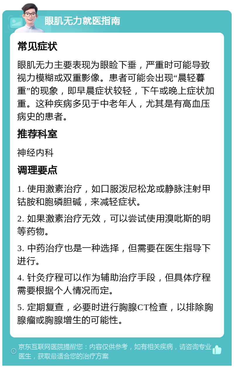 眼肌无力就医指南 常见症状 眼肌无力主要表现为眼睑下垂，严重时可能导致视力模糊或双重影像。患者可能会出现“晨轻暮重”的现象，即早晨症状较轻，下午或晚上症状加重。这种疾病多见于中老年人，尤其是有高血压病史的患者。 推荐科室 神经内科 调理要点 1. 使用激素治疗，如口服泼尼松龙或静脉注射甲钴胺和胞磷胆碱，来减轻症状。 2. 如果激素治疗无效，可以尝试使用溴吡斯的明等药物。 3. 中药治疗也是一种选择，但需要在医生指导下进行。 4. 针灸疗程可以作为辅助治疗手段，但具体疗程需要根据个人情况而定。 5. 定期复查，必要时进行胸腺CT检查，以排除胸腺瘤或胸腺增生的可能性。