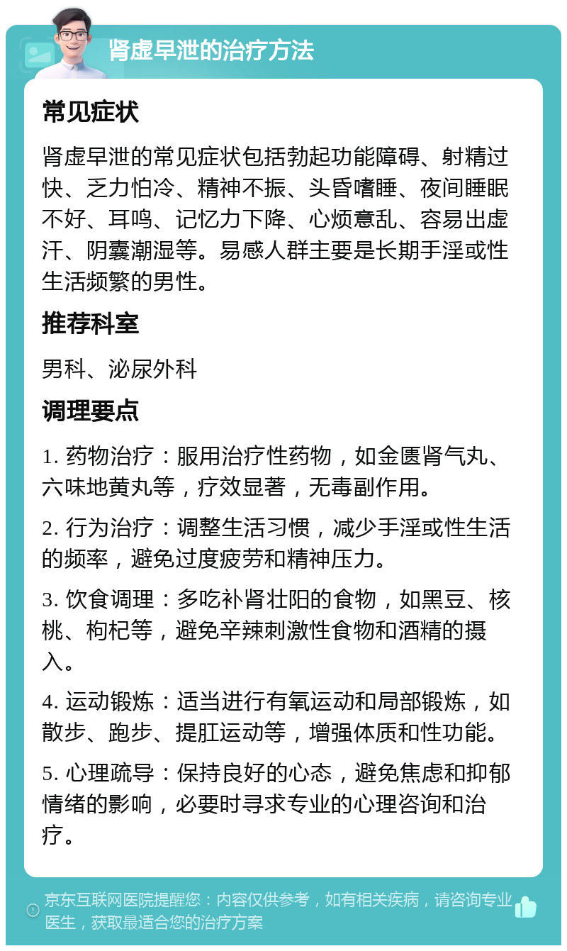 肾虚早泄的治疗方法 常见症状 肾虚早泄的常见症状包括勃起功能障碍、射精过快、乏力怕冷、精神不振、头昏嗜睡、夜间睡眠不好、耳鸣、记忆力下降、心烦意乱、容易出虚汗、阴囊潮湿等。易感人群主要是长期手淫或性生活频繁的男性。 推荐科室 男科、泌尿外科 调理要点 1. 药物治疗：服用治疗性药物，如金匮肾气丸、六味地黄丸等，疗效显著，无毒副作用。 2. 行为治疗：调整生活习惯，减少手淫或性生活的频率，避免过度疲劳和精神压力。 3. 饮食调理：多吃补肾壮阳的食物，如黑豆、核桃、枸杞等，避免辛辣刺激性食物和酒精的摄入。 4. 运动锻炼：适当进行有氧运动和局部锻炼，如散步、跑步、提肛运动等，增强体质和性功能。 5. 心理疏导：保持良好的心态，避免焦虑和抑郁情绪的影响，必要时寻求专业的心理咨询和治疗。