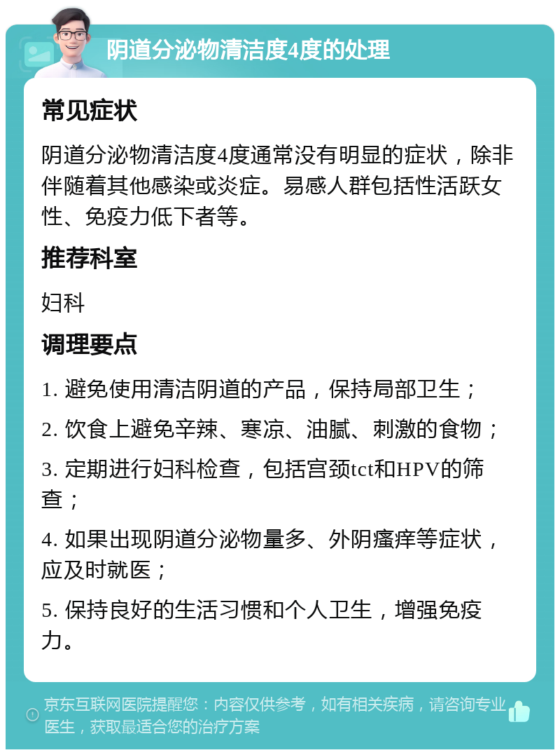 阴道分泌物清洁度4度的处理 常见症状 阴道分泌物清洁度4度通常没有明显的症状，除非伴随着其他感染或炎症。易感人群包括性活跃女性、免疫力低下者等。 推荐科室 妇科 调理要点 1. 避免使用清洁阴道的产品，保持局部卫生； 2. 饮食上避免辛辣、寒凉、油腻、刺激的食物； 3. 定期进行妇科检查，包括宫颈tct和HPV的筛查； 4. 如果出现阴道分泌物量多、外阴瘙痒等症状，应及时就医； 5. 保持良好的生活习惯和个人卫生，增强免疫力。