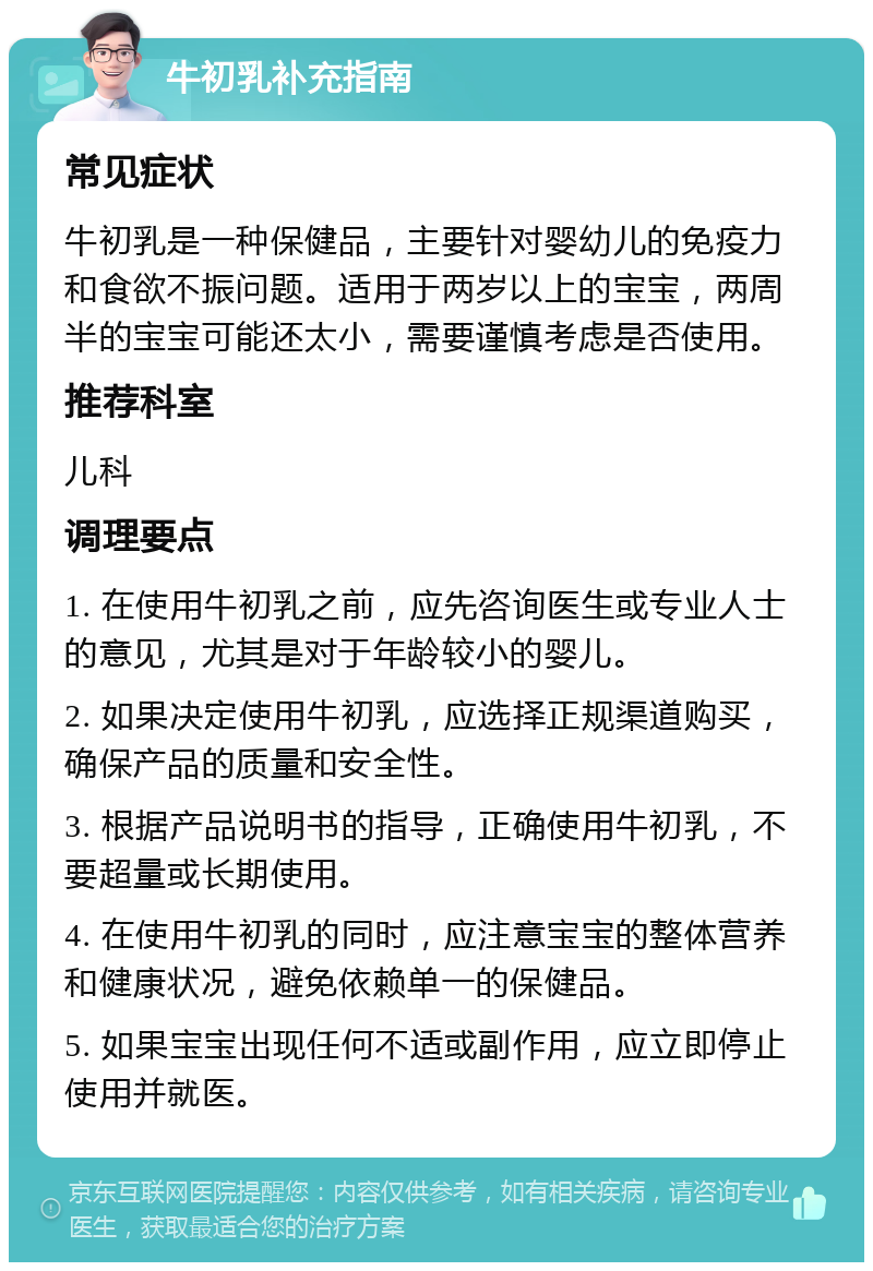 牛初乳补充指南 常见症状 牛初乳是一种保健品，主要针对婴幼儿的免疫力和食欲不振问题。适用于两岁以上的宝宝，两周半的宝宝可能还太小，需要谨慎考虑是否使用。 推荐科室 儿科 调理要点 1. 在使用牛初乳之前，应先咨询医生或专业人士的意见，尤其是对于年龄较小的婴儿。 2. 如果决定使用牛初乳，应选择正规渠道购买，确保产品的质量和安全性。 3. 根据产品说明书的指导，正确使用牛初乳，不要超量或长期使用。 4. 在使用牛初乳的同时，应注意宝宝的整体营养和健康状况，避免依赖单一的保健品。 5. 如果宝宝出现任何不适或副作用，应立即停止使用并就医。