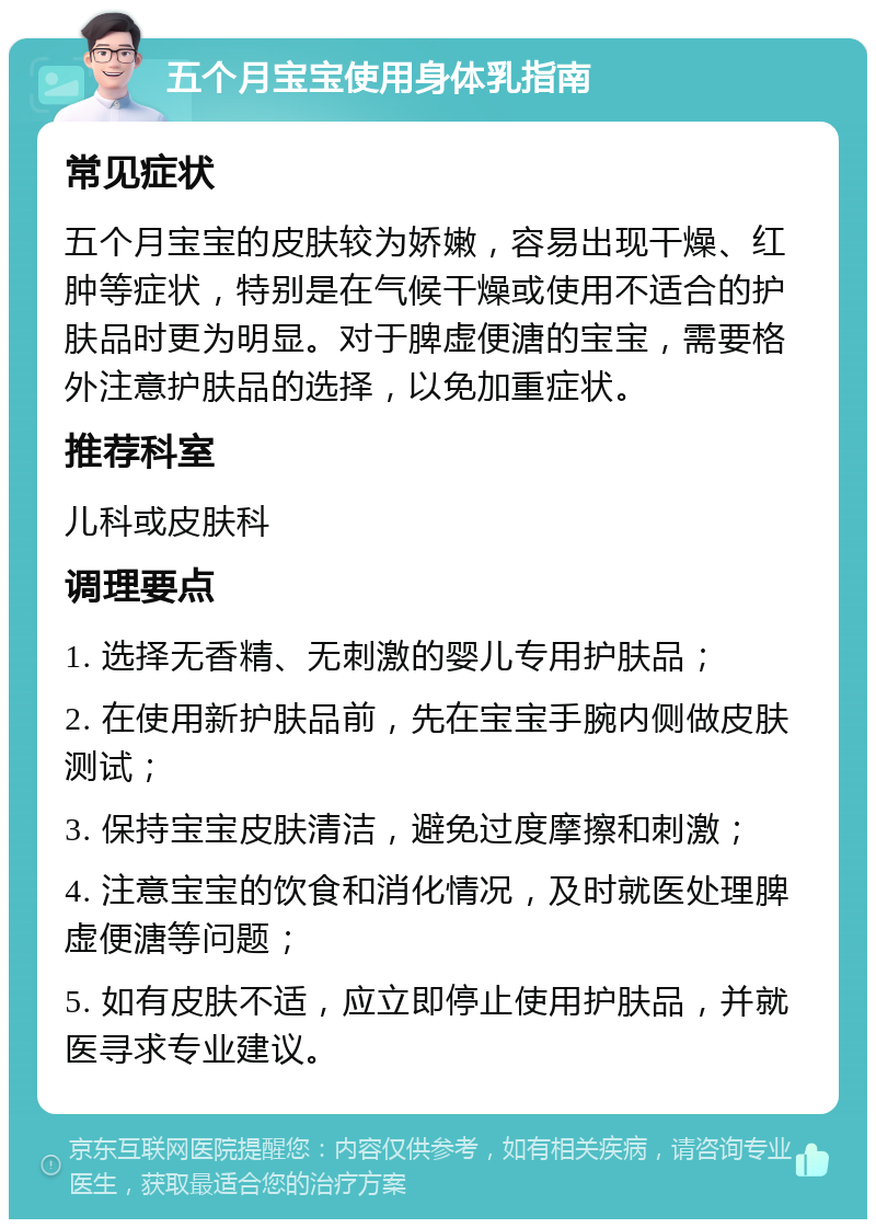 五个月宝宝使用身体乳指南 常见症状 五个月宝宝的皮肤较为娇嫩，容易出现干燥、红肿等症状，特别是在气候干燥或使用不适合的护肤品时更为明显。对于脾虚便溏的宝宝，需要格外注意护肤品的选择，以免加重症状。 推荐科室 儿科或皮肤科 调理要点 1. 选择无香精、无刺激的婴儿专用护肤品； 2. 在使用新护肤品前，先在宝宝手腕内侧做皮肤测试； 3. 保持宝宝皮肤清洁，避免过度摩擦和刺激； 4. 注意宝宝的饮食和消化情况，及时就医处理脾虚便溏等问题； 5. 如有皮肤不适，应立即停止使用护肤品，并就医寻求专业建议。