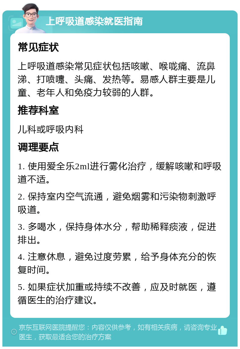 上呼吸道感染就医指南 常见症状 上呼吸道感染常见症状包括咳嗽、喉咙痛、流鼻涕、打喷嚏、头痛、发热等。易感人群主要是儿童、老年人和免疫力较弱的人群。 推荐科室 儿科或呼吸内科 调理要点 1. 使用爱全乐2ml进行雾化治疗，缓解咳嗽和呼吸道不适。 2. 保持室内空气流通，避免烟雾和污染物刺激呼吸道。 3. 多喝水，保持身体水分，帮助稀释痰液，促进排出。 4. 注意休息，避免过度劳累，给予身体充分的恢复时间。 5. 如果症状加重或持续不改善，应及时就医，遵循医生的治疗建议。