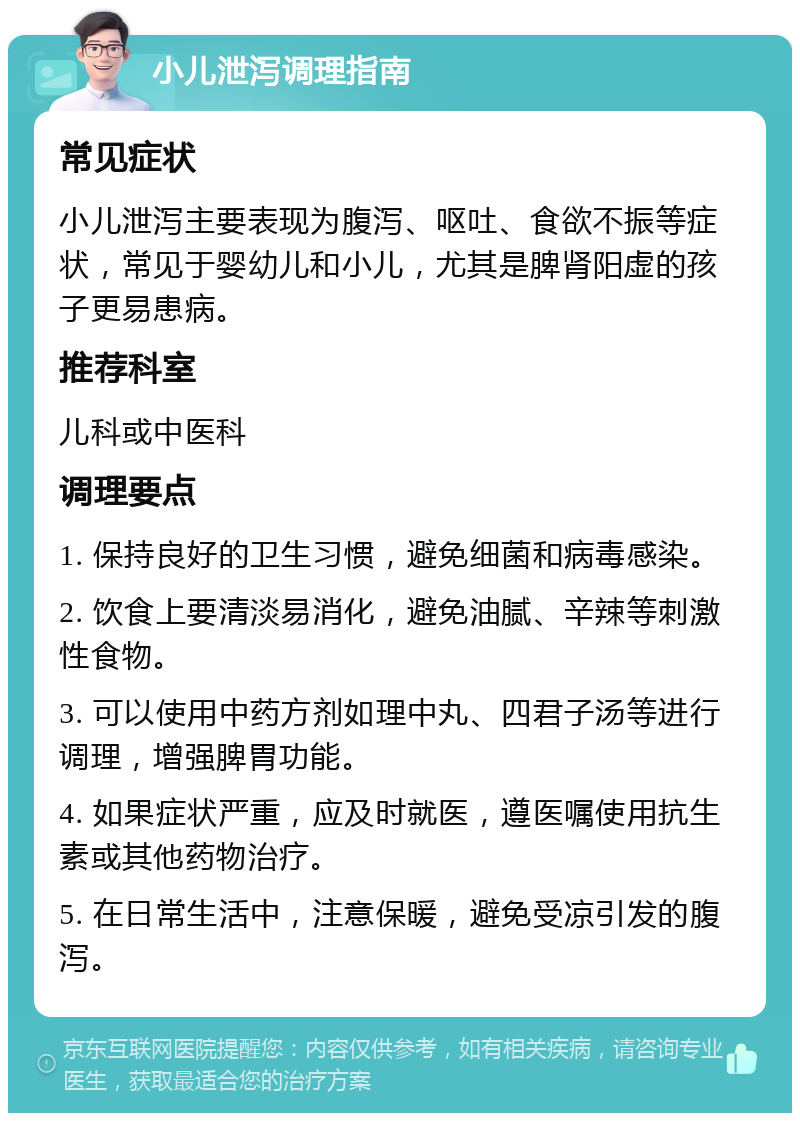 小儿泄泻调理指南 常见症状 小儿泄泻主要表现为腹泻、呕吐、食欲不振等症状，常见于婴幼儿和小儿，尤其是脾肾阳虚的孩子更易患病。 推荐科室 儿科或中医科 调理要点 1. 保持良好的卫生习惯，避免细菌和病毒感染。 2. 饮食上要清淡易消化，避免油腻、辛辣等刺激性食物。 3. 可以使用中药方剂如理中丸、四君子汤等进行调理，增强脾胃功能。 4. 如果症状严重，应及时就医，遵医嘱使用抗生素或其他药物治疗。 5. 在日常生活中，注意保暖，避免受凉引发的腹泻。