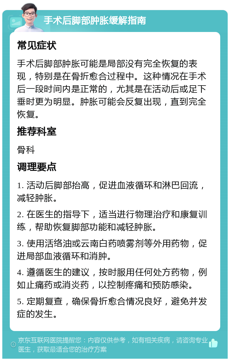 手术后脚部肿胀缓解指南 常见症状 手术后脚部肿胀可能是局部没有完全恢复的表现，特别是在骨折愈合过程中。这种情况在手术后一段时间内是正常的，尤其是在活动后或足下垂时更为明显。肿胀可能会反复出现，直到完全恢复。 推荐科室 骨科 调理要点 1. 活动后脚部抬高，促进血液循环和淋巴回流，减轻肿胀。 2. 在医生的指导下，适当进行物理治疗和康复训练，帮助恢复脚部功能和减轻肿胀。 3. 使用活络油或云南白药喷雾剂等外用药物，促进局部血液循环和消肿。 4. 遵循医生的建议，按时服用任何处方药物，例如止痛药或消炎药，以控制疼痛和预防感染。 5. 定期复查，确保骨折愈合情况良好，避免并发症的发生。