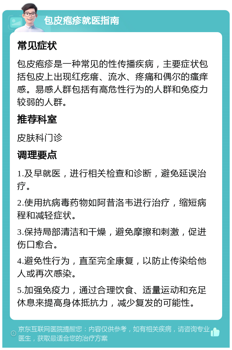 包皮疱疹就医指南 常见症状 包皮疱疹是一种常见的性传播疾病，主要症状包括包皮上出现红疙瘩、流水、疼痛和偶尔的瘙痒感。易感人群包括有高危性行为的人群和免疫力较弱的人群。 推荐科室 皮肤科门诊 调理要点 1.及早就医，进行相关检查和诊断，避免延误治疗。 2.使用抗病毒药物如阿昔洛韦进行治疗，缩短病程和减轻症状。 3.保持局部清洁和干燥，避免摩擦和刺激，促进伤口愈合。 4.避免性行为，直至完全康复，以防止传染给他人或再次感染。 5.加强免疫力，通过合理饮食、适量运动和充足休息来提高身体抵抗力，减少复发的可能性。