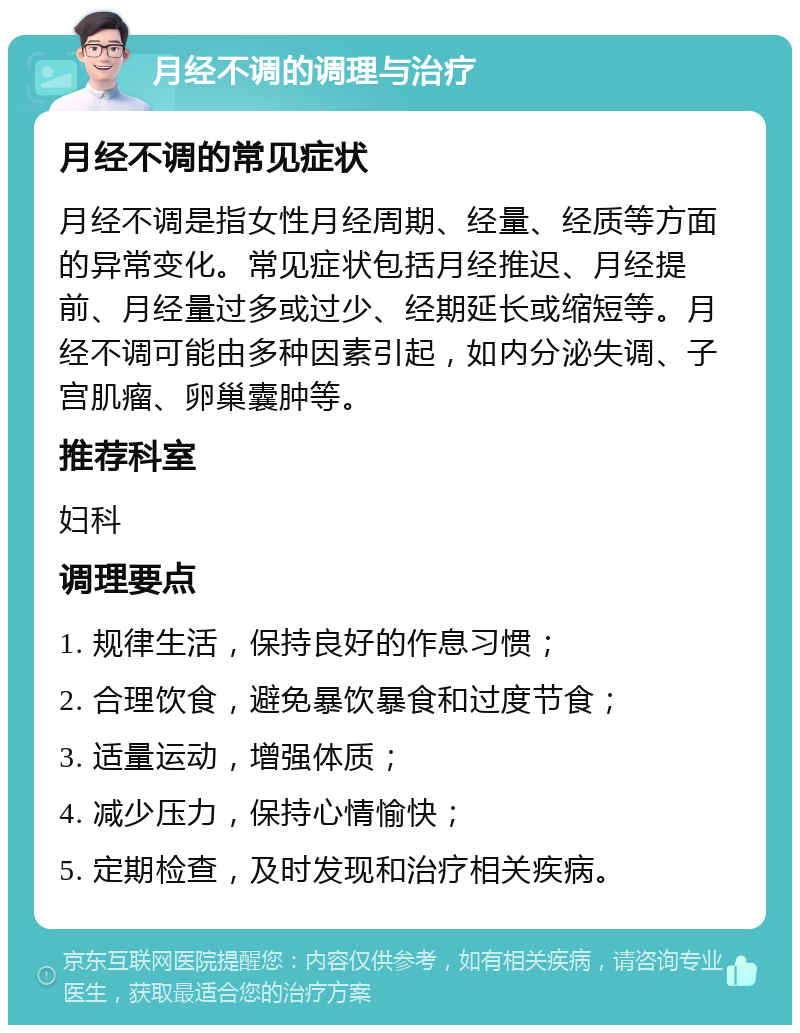 月经不调的调理与治疗 月经不调的常见症状 月经不调是指女性月经周期、经量、经质等方面的异常变化。常见症状包括月经推迟、月经提前、月经量过多或过少、经期延长或缩短等。月经不调可能由多种因素引起，如内分泌失调、子宫肌瘤、卵巢囊肿等。 推荐科室 妇科 调理要点 1. 规律生活，保持良好的作息习惯； 2. 合理饮食，避免暴饮暴食和过度节食； 3. 适量运动，增强体质； 4. 减少压力，保持心情愉快； 5. 定期检查，及时发现和治疗相关疾病。