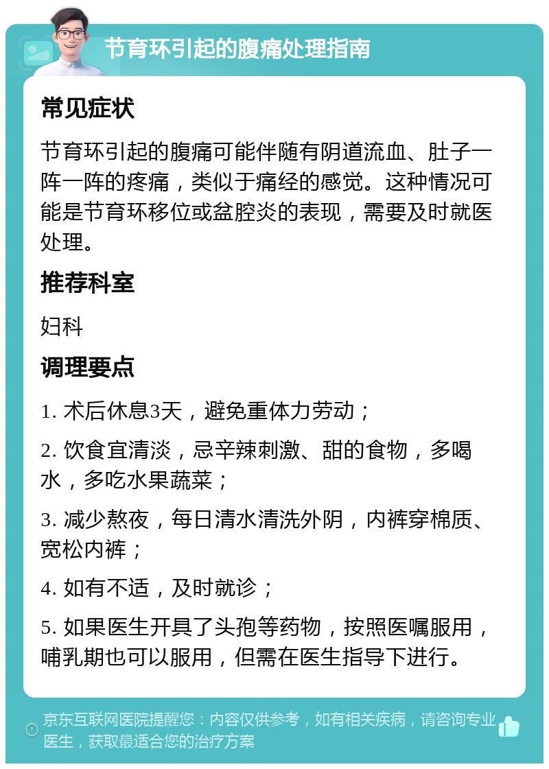 节育环引起的腹痛处理指南 常见症状 节育环引起的腹痛可能伴随有阴道流血、肚子一阵一阵的疼痛，类似于痛经的感觉。这种情况可能是节育环移位或盆腔炎的表现，需要及时就医处理。 推荐科室 妇科 调理要点 1. 术后休息3天，避免重体力劳动； 2. 饮食宜清淡，忌辛辣刺激、甜的食物，多喝水，多吃水果蔬菜； 3. 减少熬夜，每日清水清洗外阴，内裤穿棉质、宽松内裤； 4. 如有不适，及时就诊； 5. 如果医生开具了头孢等药物，按照医嘱服用，哺乳期也可以服用，但需在医生指导下进行。