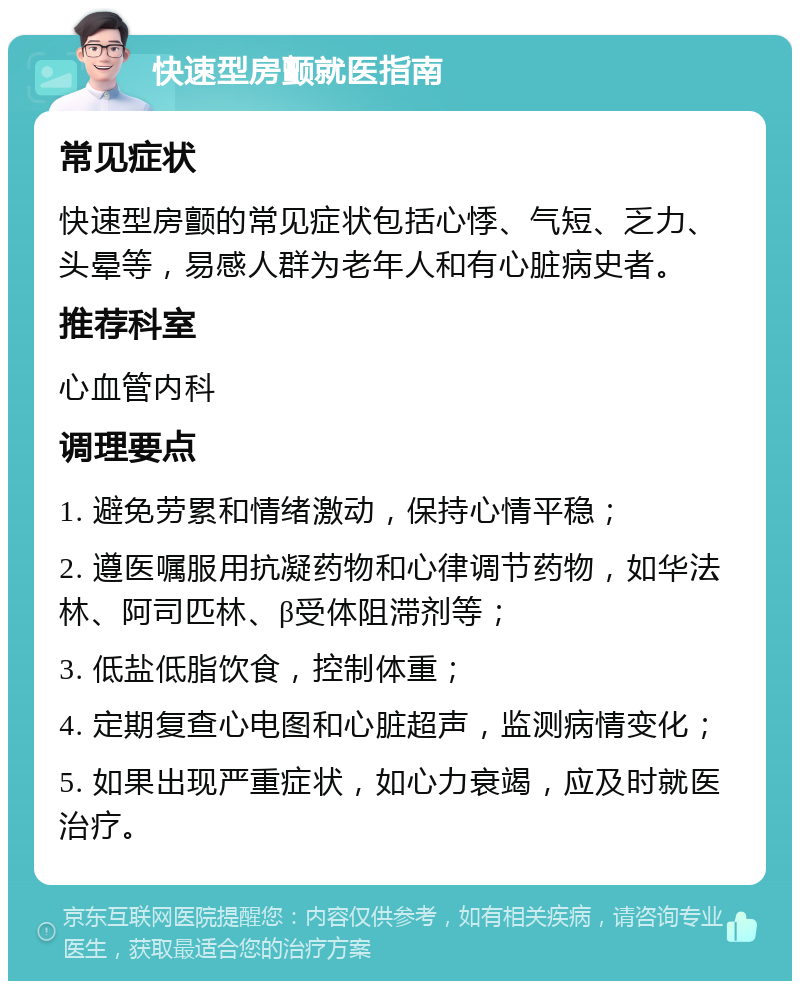 快速型房颤就医指南 常见症状 快速型房颤的常见症状包括心悸、气短、乏力、头晕等，易感人群为老年人和有心脏病史者。 推荐科室 心血管内科 调理要点 1. 避免劳累和情绪激动，保持心情平稳； 2. 遵医嘱服用抗凝药物和心律调节药物，如华法林、阿司匹林、β受体阻滞剂等； 3. 低盐低脂饮食，控制体重； 4. 定期复查心电图和心脏超声，监测病情变化； 5. 如果出现严重症状，如心力衰竭，应及时就医治疗。