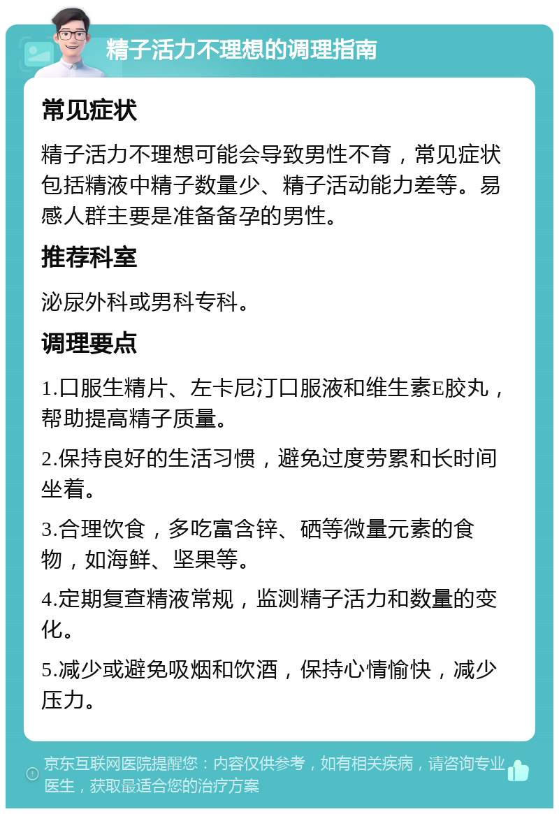 精子活力不理想的调理指南 常见症状 精子活力不理想可能会导致男性不育，常见症状包括精液中精子数量少、精子活动能力差等。易感人群主要是准备备孕的男性。 推荐科室 泌尿外科或男科专科。 调理要点 1.口服生精片、左卡尼汀口服液和维生素E胶丸，帮助提高精子质量。 2.保持良好的生活习惯，避免过度劳累和长时间坐着。 3.合理饮食，多吃富含锌、硒等微量元素的食物，如海鲜、坚果等。 4.定期复查精液常规，监测精子活力和数量的变化。 5.减少或避免吸烟和饮酒，保持心情愉快，减少压力。