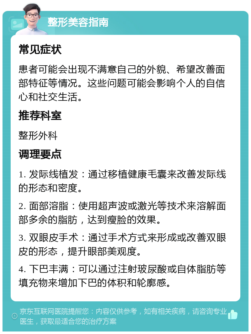 整形美容指南 常见症状 患者可能会出现不满意自己的外貌、希望改善面部特征等情况。这些问题可能会影响个人的自信心和社交生活。 推荐科室 整形外科 调理要点 1. 发际线植发：通过移植健康毛囊来改善发际线的形态和密度。 2. 面部溶脂：使用超声波或激光等技术来溶解面部多余的脂肪，达到瘦脸的效果。 3. 双眼皮手术：通过手术方式来形成或改善双眼皮的形态，提升眼部美观度。 4. 下巴丰满：可以通过注射玻尿酸或自体脂肪等填充物来增加下巴的体积和轮廓感。