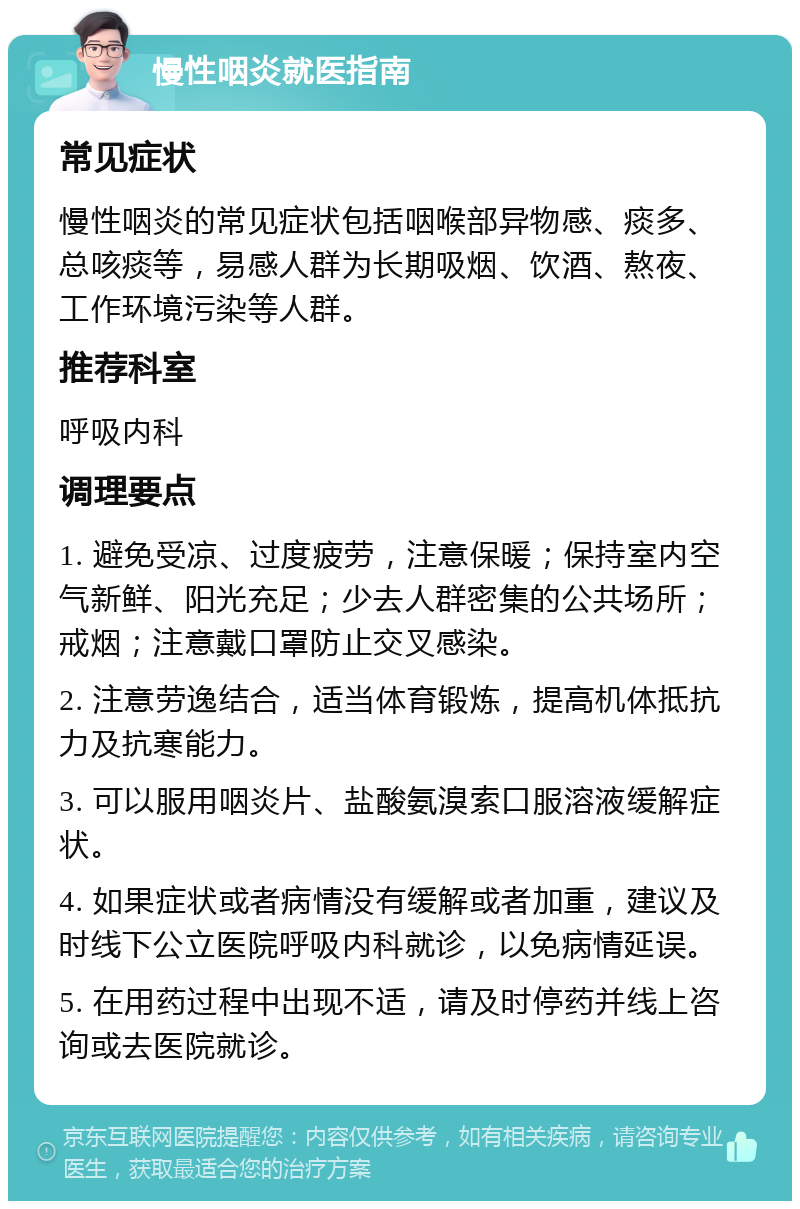 慢性咽炎就医指南 常见症状 慢性咽炎的常见症状包括咽喉部异物感、痰多、总咳痰等，易感人群为长期吸烟、饮酒、熬夜、工作环境污染等人群。 推荐科室 呼吸内科 调理要点 1. 避免受凉、过度疲劳，注意保暖；保持室内空气新鲜、阳光充足；少去人群密集的公共场所；戒烟；注意戴口罩防止交叉感染。 2. 注意劳逸结合，适当体育锻炼，提高机体抵抗力及抗寒能力。 3. 可以服用咽炎片、盐酸氨溴索口服溶液缓解症状。 4. 如果症状或者病情没有缓解或者加重，建议及时线下公立医院呼吸内科就诊，以免病情延误。 5. 在用药过程中出现不适，请及时停药并线上咨询或去医院就诊。