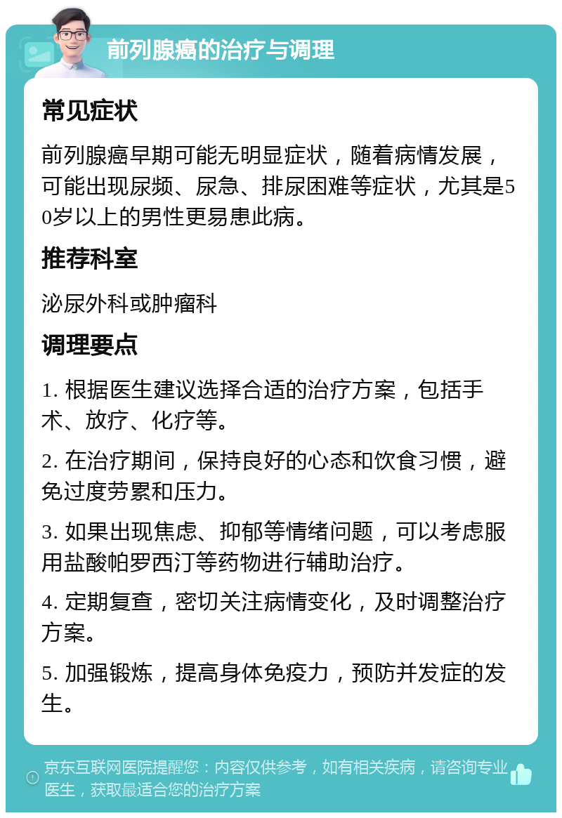 前列腺癌的治疗与调理 常见症状 前列腺癌早期可能无明显症状，随着病情发展，可能出现尿频、尿急、排尿困难等症状，尤其是50岁以上的男性更易患此病。 推荐科室 泌尿外科或肿瘤科 调理要点 1. 根据医生建议选择合适的治疗方案，包括手术、放疗、化疗等。 2. 在治疗期间，保持良好的心态和饮食习惯，避免过度劳累和压力。 3. 如果出现焦虑、抑郁等情绪问题，可以考虑服用盐酸帕罗西汀等药物进行辅助治疗。 4. 定期复查，密切关注病情变化，及时调整治疗方案。 5. 加强锻炼，提高身体免疫力，预防并发症的发生。