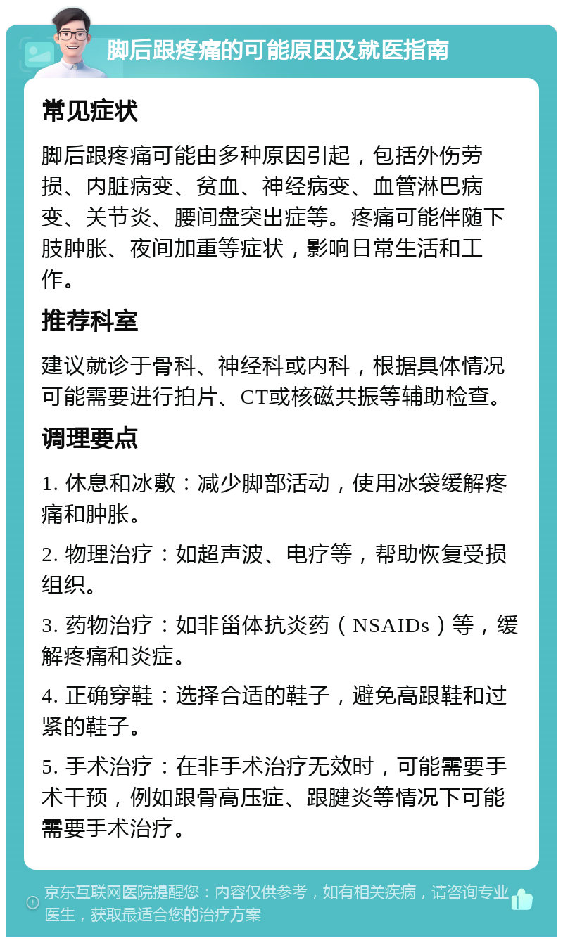 脚后跟疼痛的可能原因及就医指南 常见症状 脚后跟疼痛可能由多种原因引起，包括外伤劳损、内脏病变、贫血、神经病变、血管淋巴病变、关节炎、腰间盘突出症等。疼痛可能伴随下肢肿胀、夜间加重等症状，影响日常生活和工作。 推荐科室 建议就诊于骨科、神经科或内科，根据具体情况可能需要进行拍片、CT或核磁共振等辅助检查。 调理要点 1. 休息和冰敷：减少脚部活动，使用冰袋缓解疼痛和肿胀。 2. 物理治疗：如超声波、电疗等，帮助恢复受损组织。 3. 药物治疗：如非甾体抗炎药（NSAIDs）等，缓解疼痛和炎症。 4. 正确穿鞋：选择合适的鞋子，避免高跟鞋和过紧的鞋子。 5. 手术治疗：在非手术治疗无效时，可能需要手术干预，例如跟骨高压症、跟腱炎等情况下可能需要手术治疗。