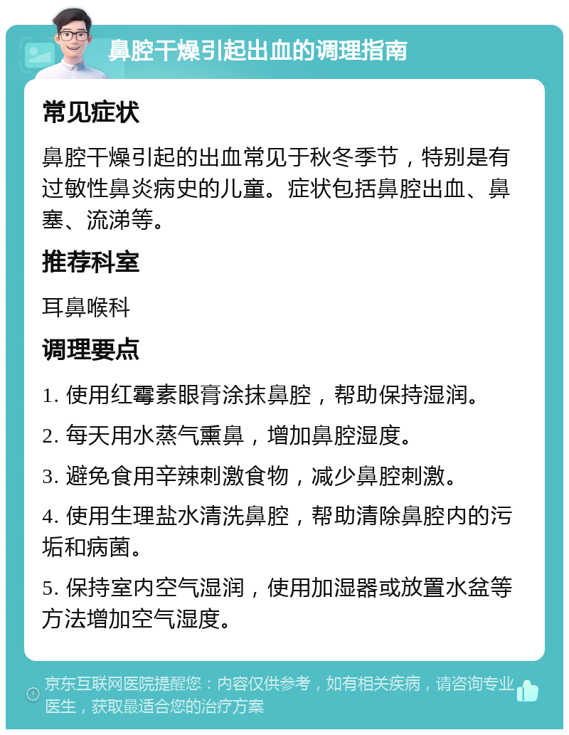 鼻腔干燥引起出血的调理指南 常见症状 鼻腔干燥引起的出血常见于秋冬季节，特别是有过敏性鼻炎病史的儿童。症状包括鼻腔出血、鼻塞、流涕等。 推荐科室 耳鼻喉科 调理要点 1. 使用红霉素眼膏涂抹鼻腔，帮助保持湿润。 2. 每天用水蒸气熏鼻，增加鼻腔湿度。 3. 避免食用辛辣刺激食物，减少鼻腔刺激。 4. 使用生理盐水清洗鼻腔，帮助清除鼻腔内的污垢和病菌。 5. 保持室内空气湿润，使用加湿器或放置水盆等方法增加空气湿度。