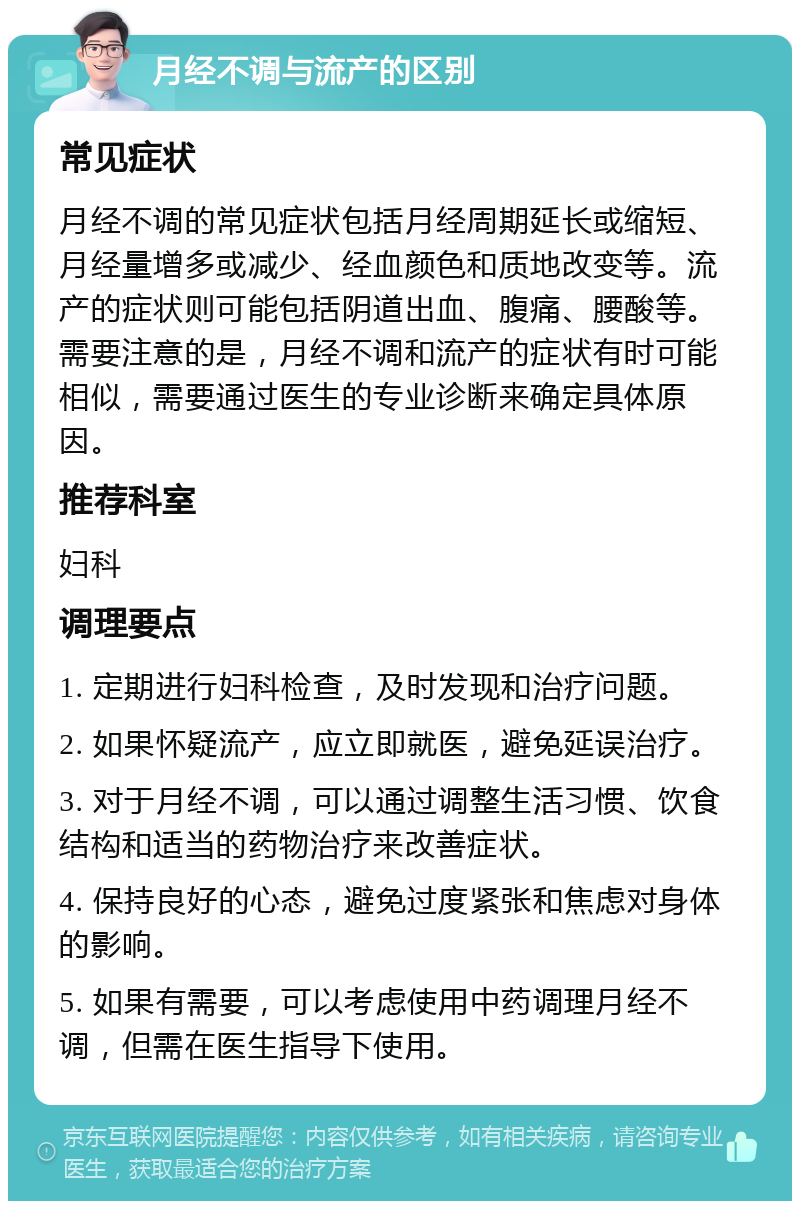 月经不调与流产的区别 常见症状 月经不调的常见症状包括月经周期延长或缩短、月经量增多或减少、经血颜色和质地改变等。流产的症状则可能包括阴道出血、腹痛、腰酸等。需要注意的是，月经不调和流产的症状有时可能相似，需要通过医生的专业诊断来确定具体原因。 推荐科室 妇科 调理要点 1. 定期进行妇科检查，及时发现和治疗问题。 2. 如果怀疑流产，应立即就医，避免延误治疗。 3. 对于月经不调，可以通过调整生活习惯、饮食结构和适当的药物治疗来改善症状。 4. 保持良好的心态，避免过度紧张和焦虑对身体的影响。 5. 如果有需要，可以考虑使用中药调理月经不调，但需在医生指导下使用。