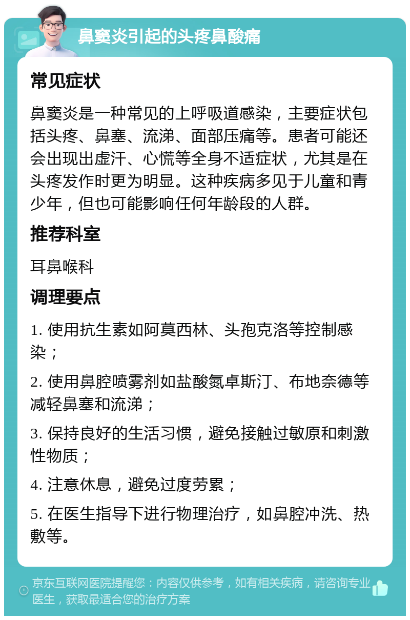 鼻窦炎引起的头疼鼻酸痛 常见症状 鼻窦炎是一种常见的上呼吸道感染，主要症状包括头疼、鼻塞、流涕、面部压痛等。患者可能还会出现出虚汗、心慌等全身不适症状，尤其是在头疼发作时更为明显。这种疾病多见于儿童和青少年，但也可能影响任何年龄段的人群。 推荐科室 耳鼻喉科 调理要点 1. 使用抗生素如阿莫西林、头孢克洛等控制感染； 2. 使用鼻腔喷雾剂如盐酸氮卓斯汀、布地奈德等减轻鼻塞和流涕； 3. 保持良好的生活习惯，避免接触过敏原和刺激性物质； 4. 注意休息，避免过度劳累； 5. 在医生指导下进行物理治疗，如鼻腔冲洗、热敷等。