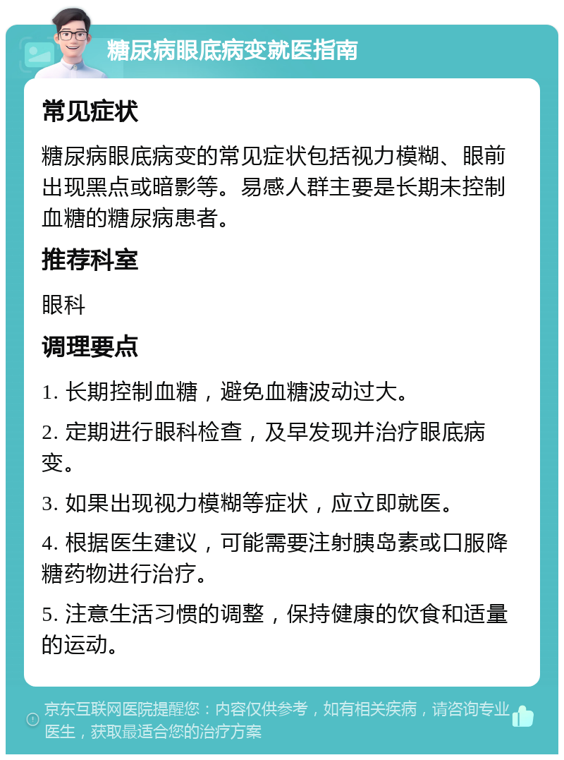 糖尿病眼底病变就医指南 常见症状 糖尿病眼底病变的常见症状包括视力模糊、眼前出现黑点或暗影等。易感人群主要是长期未控制血糖的糖尿病患者。 推荐科室 眼科 调理要点 1. 长期控制血糖，避免血糖波动过大。 2. 定期进行眼科检查，及早发现并治疗眼底病变。 3. 如果出现视力模糊等症状，应立即就医。 4. 根据医生建议，可能需要注射胰岛素或口服降糖药物进行治疗。 5. 注意生活习惯的调整，保持健康的饮食和适量的运动。