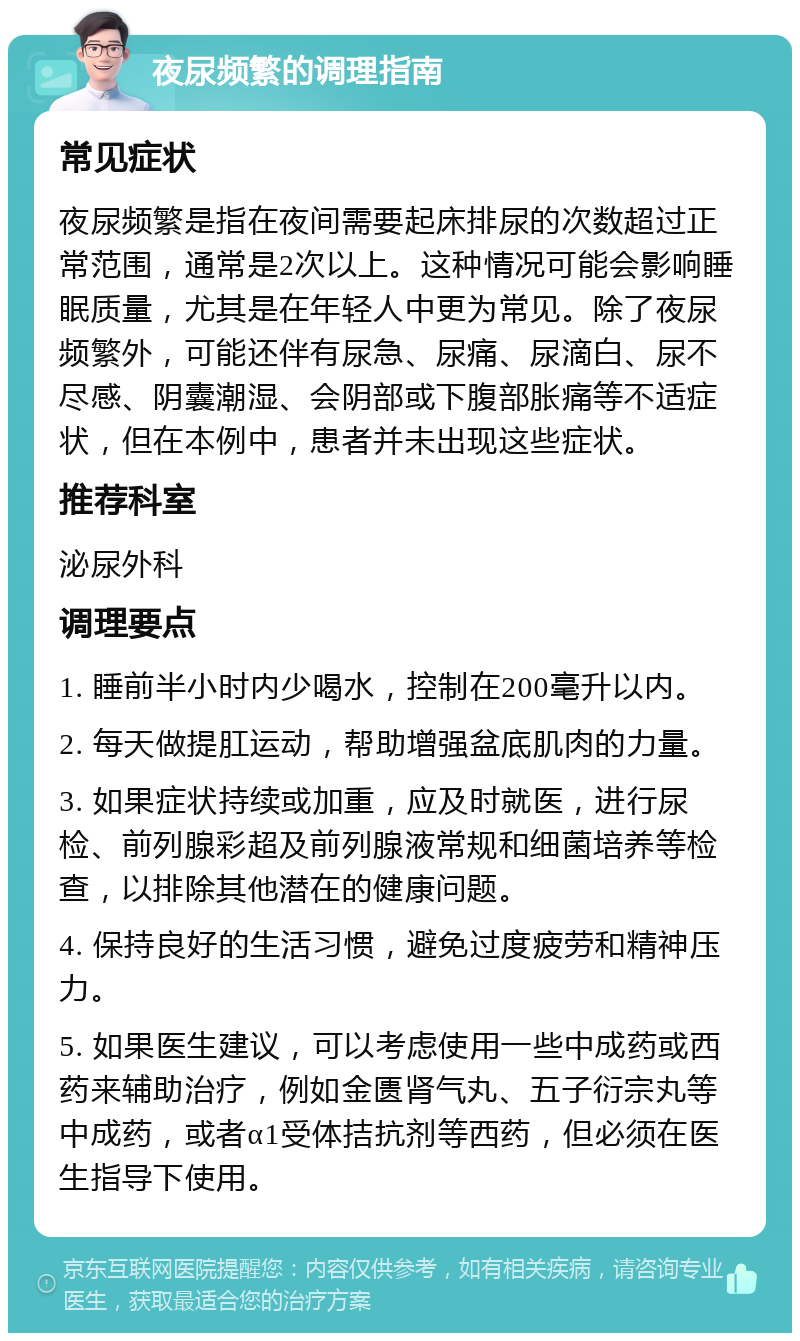 夜尿频繁的调理指南 常见症状 夜尿频繁是指在夜间需要起床排尿的次数超过正常范围，通常是2次以上。这种情况可能会影响睡眠质量，尤其是在年轻人中更为常见。除了夜尿频繁外，可能还伴有尿急、尿痛、尿滴白、尿不尽感、阴囊潮湿、会阴部或下腹部胀痛等不适症状，但在本例中，患者并未出现这些症状。 推荐科室 泌尿外科 调理要点 1. 睡前半小时内少喝水，控制在200毫升以内。 2. 每天做提肛运动，帮助增强盆底肌肉的力量。 3. 如果症状持续或加重，应及时就医，进行尿检、前列腺彩超及前列腺液常规和细菌培养等检查，以排除其他潜在的健康问题。 4. 保持良好的生活习惯，避免过度疲劳和精神压力。 5. 如果医生建议，可以考虑使用一些中成药或西药来辅助治疗，例如金匮肾气丸、五子衍宗丸等中成药，或者α1受体拮抗剂等西药，但必须在医生指导下使用。