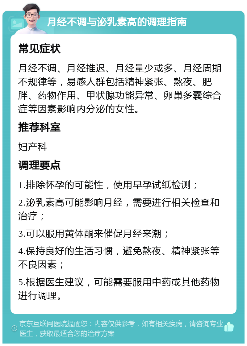 月经不调与泌乳素高的调理指南 常见症状 月经不调、月经推迟、月经量少或多、月经周期不规律等，易感人群包括精神紧张、熬夜、肥胖、药物作用、甲状腺功能异常、卵巢多囊综合症等因素影响内分泌的女性。 推荐科室 妇产科 调理要点 1.排除怀孕的可能性，使用早孕试纸检测； 2.泌乳素高可能影响月经，需要进行相关检查和治疗； 3.可以服用黄体酮来催促月经来潮； 4.保持良好的生活习惯，避免熬夜、精神紧张等不良因素； 5.根据医生建议，可能需要服用中药或其他药物进行调理。