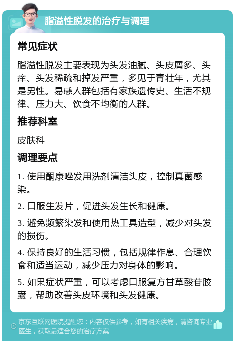 脂溢性脱发的治疗与调理 常见症状 脂溢性脱发主要表现为头发油腻、头皮屑多、头痒、头发稀疏和掉发严重，多见于青壮年，尤其是男性。易感人群包括有家族遗传史、生活不规律、压力大、饮食不均衡的人群。 推荐科室 皮肤科 调理要点 1. 使用酮康唑发用洗剂清洁头皮，控制真菌感染。 2. 口服生发片，促进头发生长和健康。 3. 避免频繁染发和使用热工具造型，减少对头发的损伤。 4. 保持良好的生活习惯，包括规律作息、合理饮食和适当运动，减少压力对身体的影响。 5. 如果症状严重，可以考虑口服复方甘草酸苷胶囊，帮助改善头皮环境和头发健康。