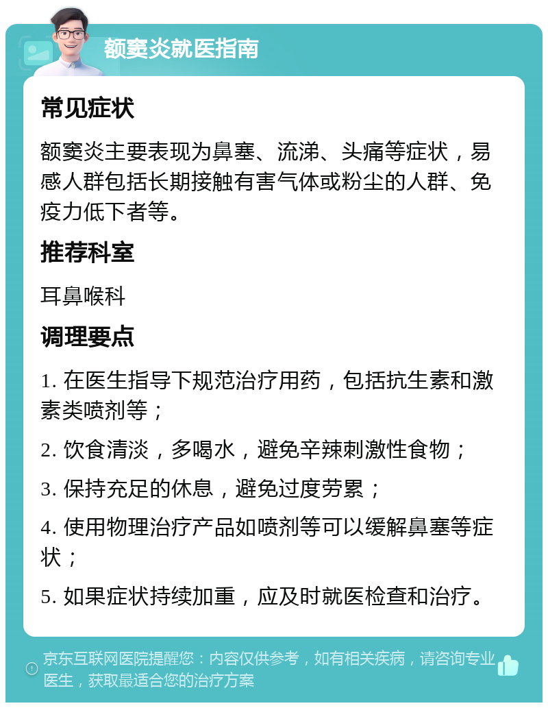 额窦炎就医指南 常见症状 额窦炎主要表现为鼻塞、流涕、头痛等症状，易感人群包括长期接触有害气体或粉尘的人群、免疫力低下者等。 推荐科室 耳鼻喉科 调理要点 1. 在医生指导下规范治疗用药，包括抗生素和激素类喷剂等； 2. 饮食清淡，多喝水，避免辛辣刺激性食物； 3. 保持充足的休息，避免过度劳累； 4. 使用物理治疗产品如喷剂等可以缓解鼻塞等症状； 5. 如果症状持续加重，应及时就医检查和治疗。