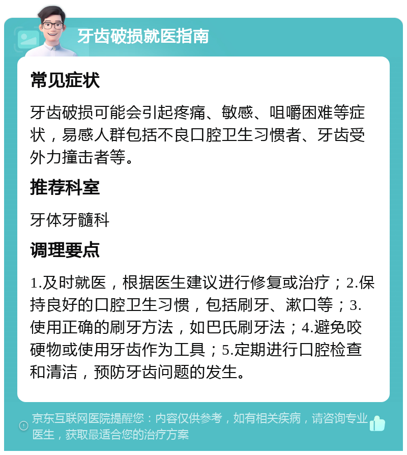 牙齿破损就医指南 常见症状 牙齿破损可能会引起疼痛、敏感、咀嚼困难等症状，易感人群包括不良口腔卫生习惯者、牙齿受外力撞击者等。 推荐科室 牙体牙髓科 调理要点 1.及时就医，根据医生建议进行修复或治疗；2.保持良好的口腔卫生习惯，包括刷牙、漱口等；3.使用正确的刷牙方法，如巴氏刷牙法；4.避免咬硬物或使用牙齿作为工具；5.定期进行口腔检查和清洁，预防牙齿问题的发生。