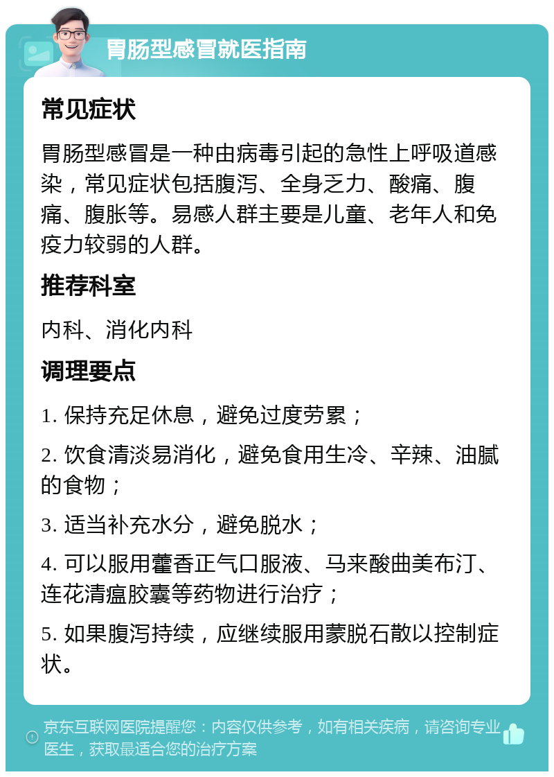 胃肠型感冒就医指南 常见症状 胃肠型感冒是一种由病毒引起的急性上呼吸道感染，常见症状包括腹泻、全身乏力、酸痛、腹痛、腹胀等。易感人群主要是儿童、老年人和免疫力较弱的人群。 推荐科室 内科、消化内科 调理要点 1. 保持充足休息，避免过度劳累； 2. 饮食清淡易消化，避免食用生冷、辛辣、油腻的食物； 3. 适当补充水分，避免脱水； 4. 可以服用藿香正气口服液、马来酸曲美布汀、连花清瘟胶囊等药物进行治疗； 5. 如果腹泻持续，应继续服用蒙脱石散以控制症状。