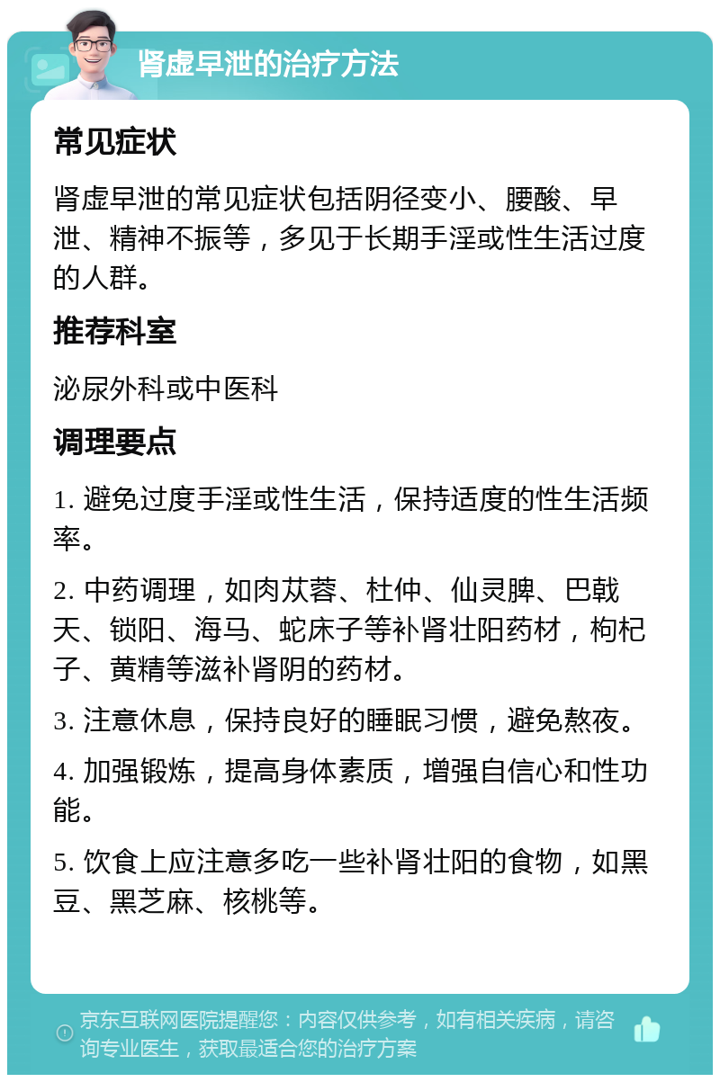 肾虚早泄的治疗方法 常见症状 肾虚早泄的常见症状包括阴径变小、腰酸、早泄、精神不振等，多见于长期手淫或性生活过度的人群。 推荐科室 泌尿外科或中医科 调理要点 1. 避免过度手淫或性生活，保持适度的性生活频率。 2. 中药调理，如肉苁蓉、杜仲、仙灵脾、巴戟天、锁阳、海马、蛇床子等补肾壮阳药材，枸杞子、黄精等滋补肾阴的药材。 3. 注意休息，保持良好的睡眠习惯，避免熬夜。 4. 加强锻炼，提高身体素质，增强自信心和性功能。 5. 饮食上应注意多吃一些补肾壮阳的食物，如黑豆、黑芝麻、核桃等。