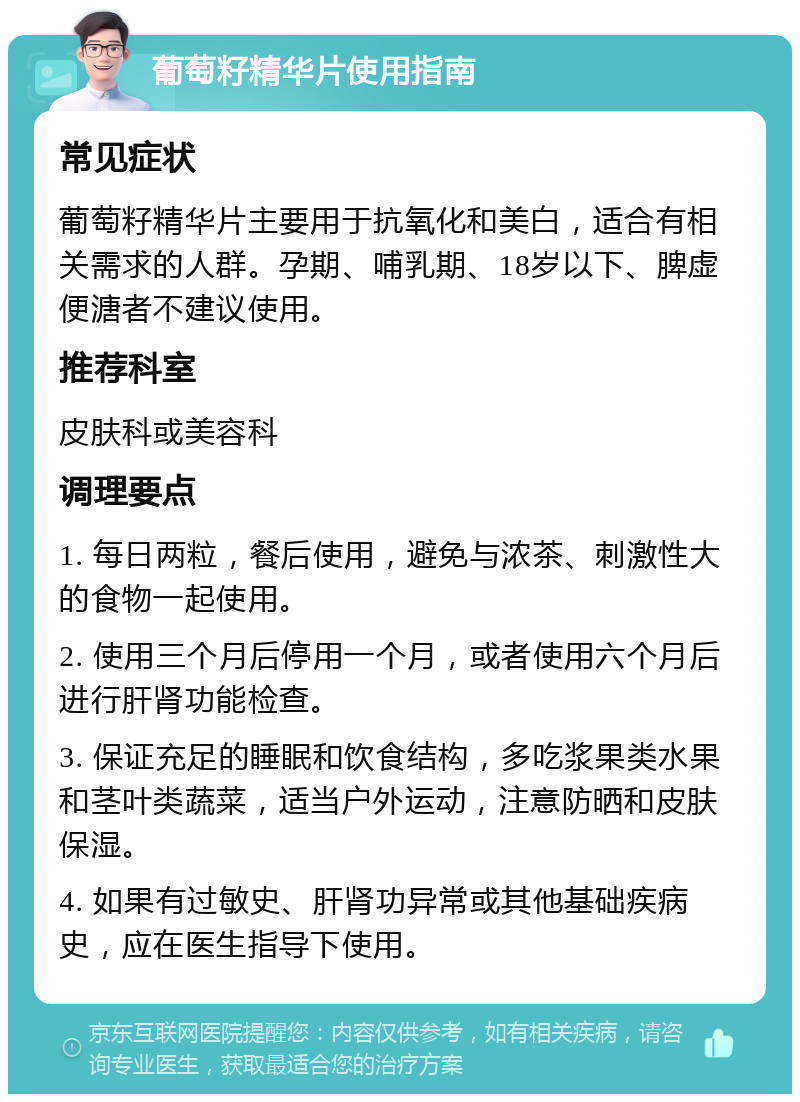 葡萄籽精华片使用指南 常见症状 葡萄籽精华片主要用于抗氧化和美白，适合有相关需求的人群。孕期、哺乳期、18岁以下、脾虚便溏者不建议使用。 推荐科室 皮肤科或美容科 调理要点 1. 每日两粒，餐后使用，避免与浓茶、刺激性大的食物一起使用。 2. 使用三个月后停用一个月，或者使用六个月后进行肝肾功能检查。 3. 保证充足的睡眠和饮食结构，多吃浆果类水果和茎叶类蔬菜，适当户外运动，注意防晒和皮肤保湿。 4. 如果有过敏史、肝肾功异常或其他基础疾病史，应在医生指导下使用。