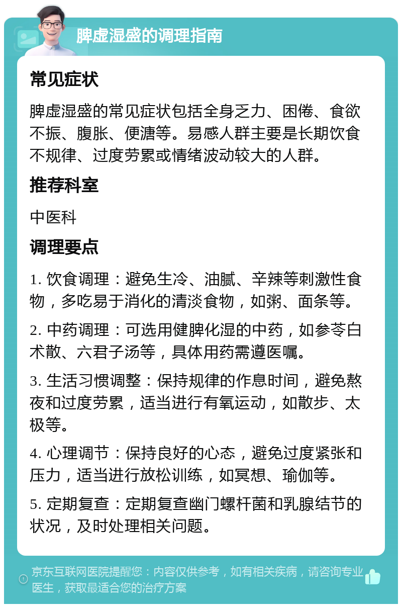 脾虚湿盛的调理指南 常见症状 脾虚湿盛的常见症状包括全身乏力、困倦、食欲不振、腹胀、便溏等。易感人群主要是长期饮食不规律、过度劳累或情绪波动较大的人群。 推荐科室 中医科 调理要点 1. 饮食调理：避免生冷、油腻、辛辣等刺激性食物，多吃易于消化的清淡食物，如粥、面条等。 2. 中药调理：可选用健脾化湿的中药，如参苓白术散、六君子汤等，具体用药需遵医嘱。 3. 生活习惯调整：保持规律的作息时间，避免熬夜和过度劳累，适当进行有氧运动，如散步、太极等。 4. 心理调节：保持良好的心态，避免过度紧张和压力，适当进行放松训练，如冥想、瑜伽等。 5. 定期复查：定期复查幽门螺杆菌和乳腺结节的状况，及时处理相关问题。