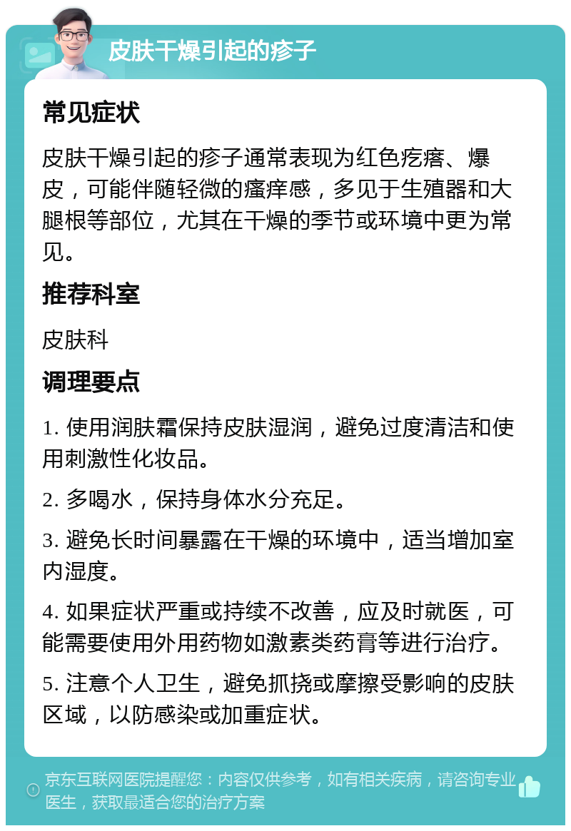 皮肤干燥引起的疹子 常见症状 皮肤干燥引起的疹子通常表现为红色疙瘩、爆皮，可能伴随轻微的瘙痒感，多见于生殖器和大腿根等部位，尤其在干燥的季节或环境中更为常见。 推荐科室 皮肤科 调理要点 1. 使用润肤霜保持皮肤湿润，避免过度清洁和使用刺激性化妆品。 2. 多喝水，保持身体水分充足。 3. 避免长时间暴露在干燥的环境中，适当增加室内湿度。 4. 如果症状严重或持续不改善，应及时就医，可能需要使用外用药物如激素类药膏等进行治疗。 5. 注意个人卫生，避免抓挠或摩擦受影响的皮肤区域，以防感染或加重症状。