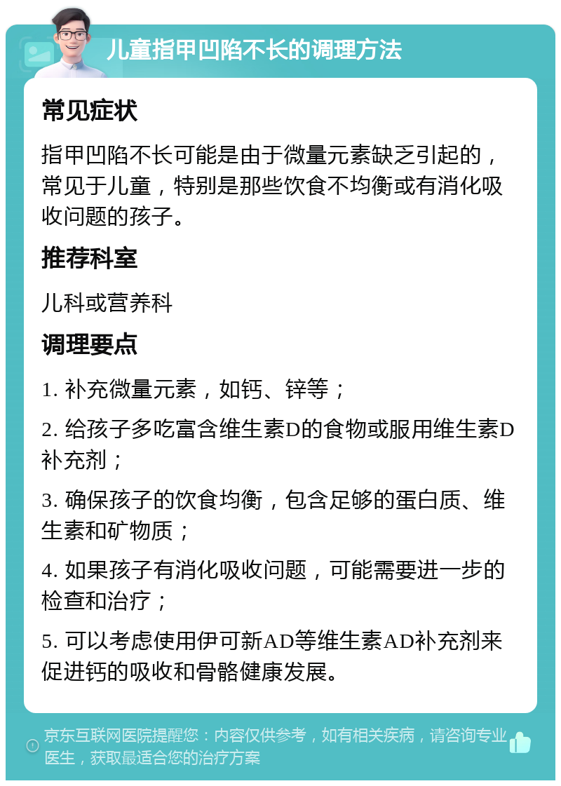 儿童指甲凹陷不长的调理方法 常见症状 指甲凹陷不长可能是由于微量元素缺乏引起的，常见于儿童，特别是那些饮食不均衡或有消化吸收问题的孩子。 推荐科室 儿科或营养科 调理要点 1. 补充微量元素，如钙、锌等； 2. 给孩子多吃富含维生素D的食物或服用维生素D补充剂； 3. 确保孩子的饮食均衡，包含足够的蛋白质、维生素和矿物质； 4. 如果孩子有消化吸收问题，可能需要进一步的检查和治疗； 5. 可以考虑使用伊可新AD等维生素AD补充剂来促进钙的吸收和骨骼健康发展。