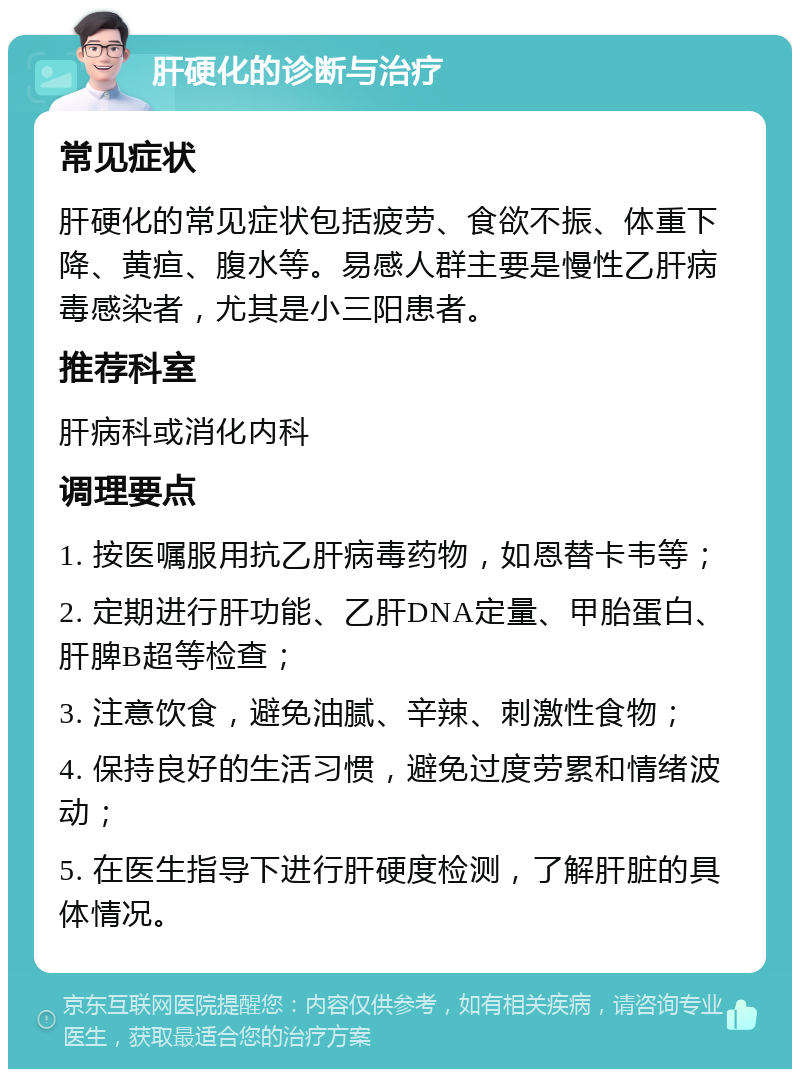 肝硬化的诊断与治疗 常见症状 肝硬化的常见症状包括疲劳、食欲不振、体重下降、黄疸、腹水等。易感人群主要是慢性乙肝病毒感染者，尤其是小三阳患者。 推荐科室 肝病科或消化内科 调理要点 1. 按医嘱服用抗乙肝病毒药物，如恩替卡韦等； 2. 定期进行肝功能、乙肝DNA定量、甲胎蛋白、肝脾B超等检查； 3. 注意饮食，避免油腻、辛辣、刺激性食物； 4. 保持良好的生活习惯，避免过度劳累和情绪波动； 5. 在医生指导下进行肝硬度检测，了解肝脏的具体情况。