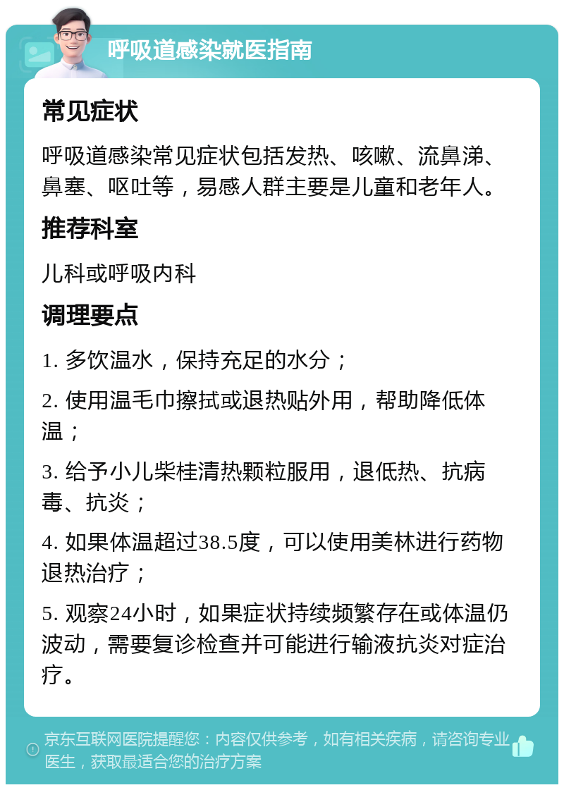 呼吸道感染就医指南 常见症状 呼吸道感染常见症状包括发热、咳嗽、流鼻涕、鼻塞、呕吐等，易感人群主要是儿童和老年人。 推荐科室 儿科或呼吸内科 调理要点 1. 多饮温水，保持充足的水分； 2. 使用温毛巾擦拭或退热贴外用，帮助降低体温； 3. 给予小儿柴桂清热颗粒服用，退低热、抗病毒、抗炎； 4. 如果体温超过38.5度，可以使用美林进行药物退热治疗； 5. 观察24小时，如果症状持续频繁存在或体温仍波动，需要复诊检查并可能进行输液抗炎对症治疗。