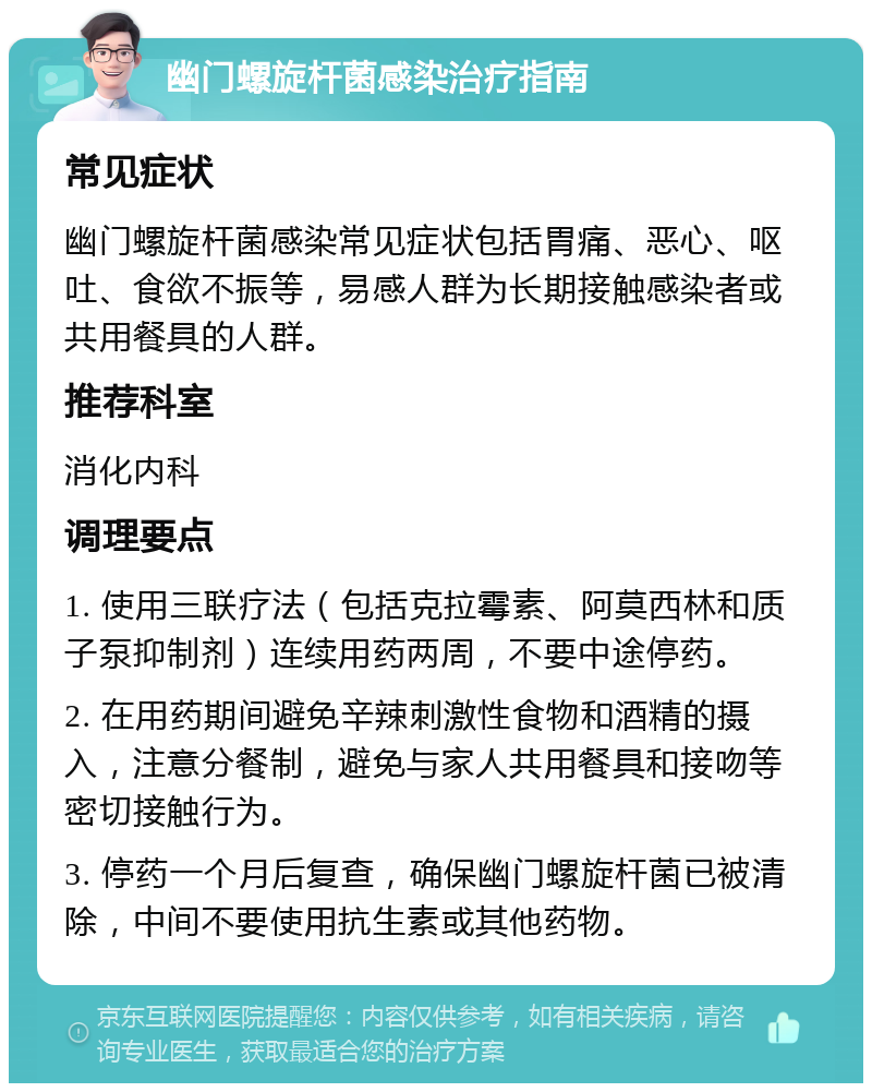 幽门螺旋杆菌感染治疗指南 常见症状 幽门螺旋杆菌感染常见症状包括胃痛、恶心、呕吐、食欲不振等，易感人群为长期接触感染者或共用餐具的人群。 推荐科室 消化内科 调理要点 1. 使用三联疗法（包括克拉霉素、阿莫西林和质子泵抑制剂）连续用药两周，不要中途停药。 2. 在用药期间避免辛辣刺激性食物和酒精的摄入，注意分餐制，避免与家人共用餐具和接吻等密切接触行为。 3. 停药一个月后复查，确保幽门螺旋杆菌已被清除，中间不要使用抗生素或其他药物。