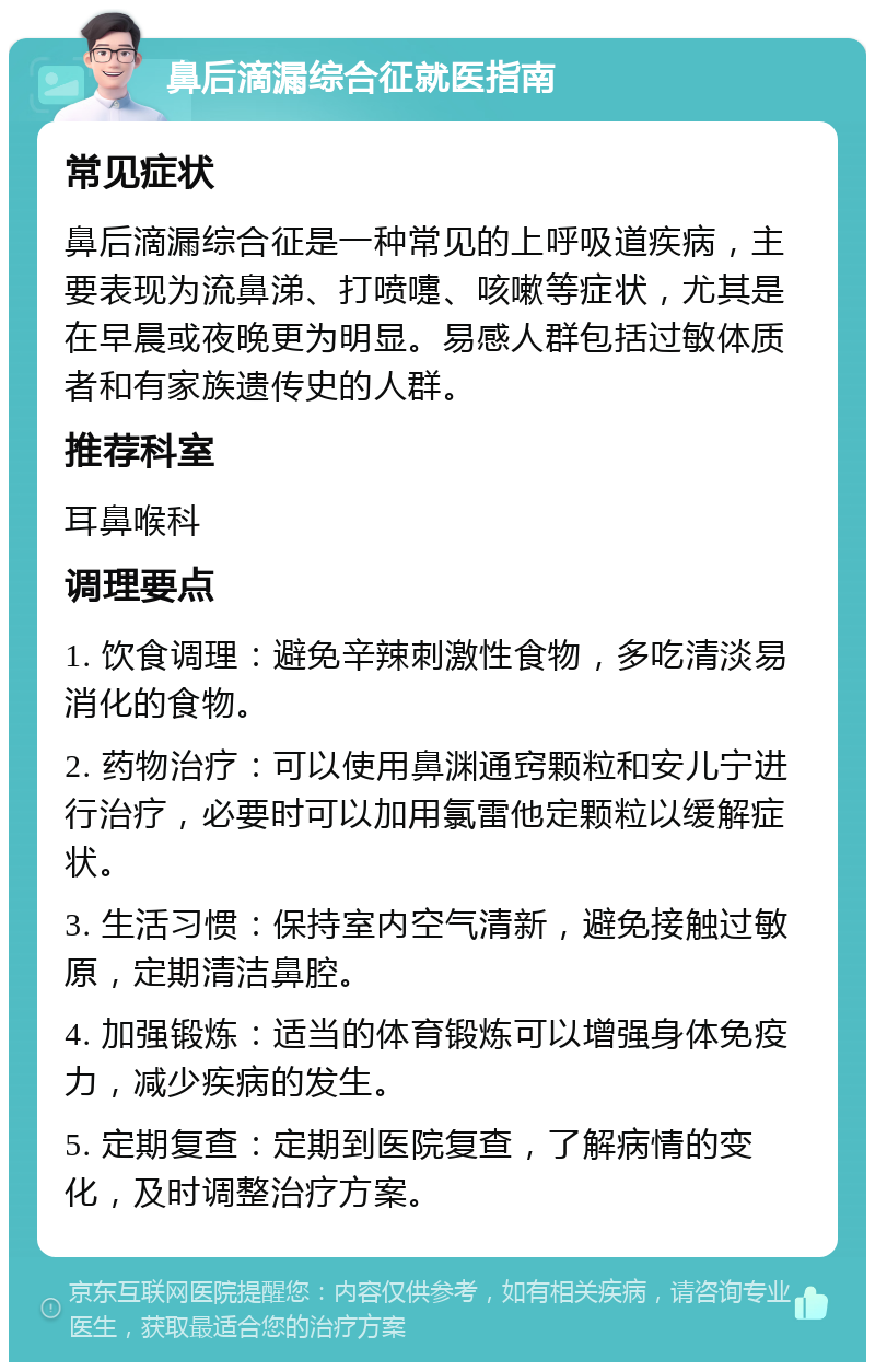 鼻后滴漏综合征就医指南 常见症状 鼻后滴漏综合征是一种常见的上呼吸道疾病，主要表现为流鼻涕、打喷嚏、咳嗽等症状，尤其是在早晨或夜晚更为明显。易感人群包括过敏体质者和有家族遗传史的人群。 推荐科室 耳鼻喉科 调理要点 1. 饮食调理：避免辛辣刺激性食物，多吃清淡易消化的食物。 2. 药物治疗：可以使用鼻渊通窍颗粒和安儿宁进行治疗，必要时可以加用氯雷他定颗粒以缓解症状。 3. 生活习惯：保持室内空气清新，避免接触过敏原，定期清洁鼻腔。 4. 加强锻炼：适当的体育锻炼可以增强身体免疫力，减少疾病的发生。 5. 定期复查：定期到医院复查，了解病情的变化，及时调整治疗方案。