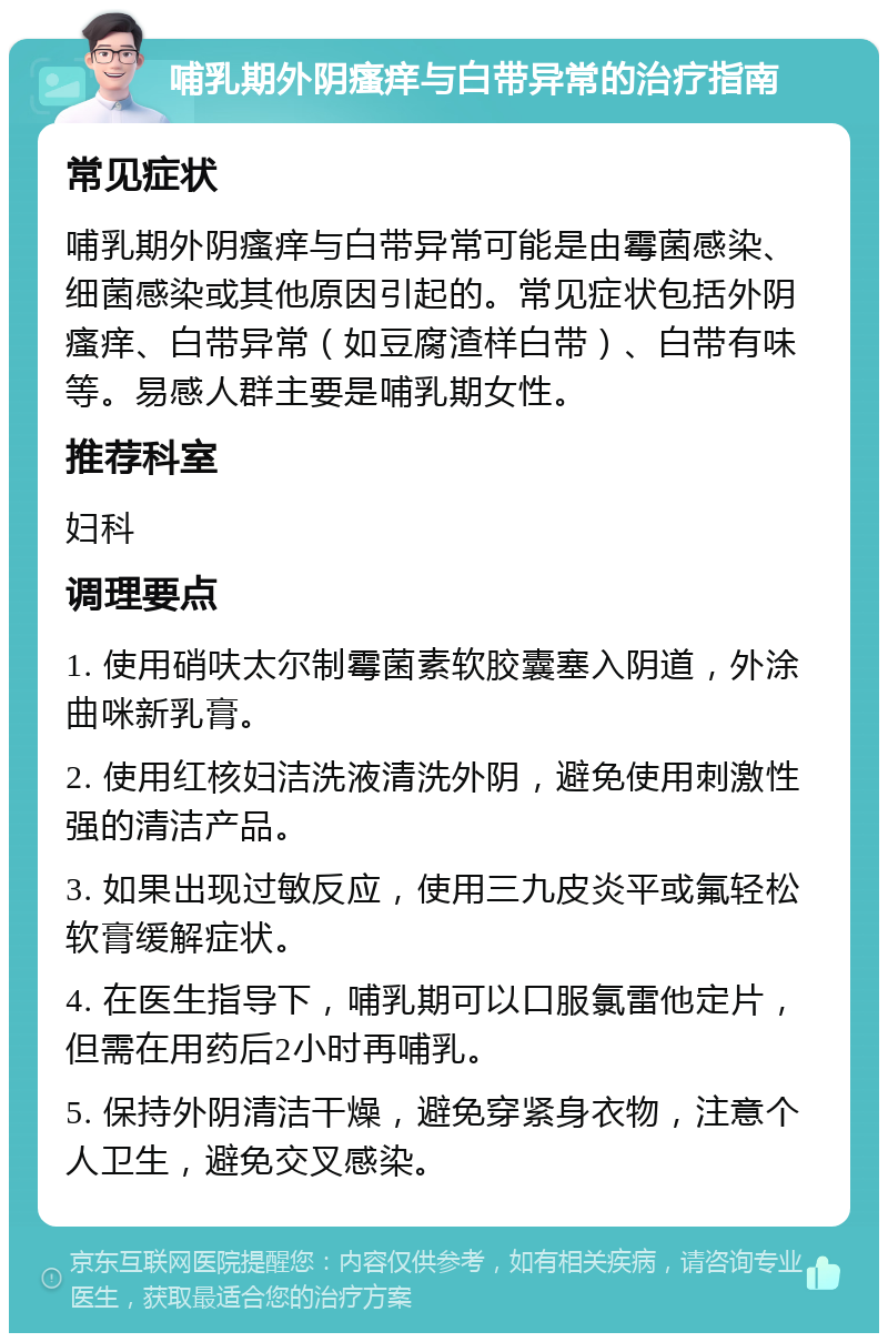 哺乳期外阴瘙痒与白带异常的治疗指南 常见症状 哺乳期外阴瘙痒与白带异常可能是由霉菌感染、细菌感染或其他原因引起的。常见症状包括外阴瘙痒、白带异常（如豆腐渣样白带）、白带有味等。易感人群主要是哺乳期女性。 推荐科室 妇科 调理要点 1. 使用硝呋太尔制霉菌素软胶囊塞入阴道，外涂曲咪新乳膏。 2. 使用红核妇洁洗液清洗外阴，避免使用刺激性强的清洁产品。 3. 如果出现过敏反应，使用三九皮炎平或氟轻松软膏缓解症状。 4. 在医生指导下，哺乳期可以口服氯雷他定片，但需在用药后2小时再哺乳。 5. 保持外阴清洁干燥，避免穿紧身衣物，注意个人卫生，避免交叉感染。