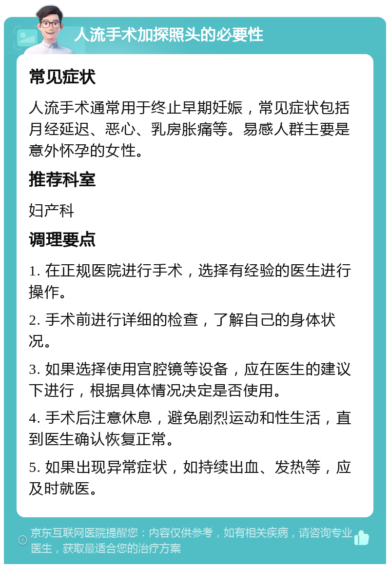 人流手术加探照头的必要性 常见症状 人流手术通常用于终止早期妊娠，常见症状包括月经延迟、恶心、乳房胀痛等。易感人群主要是意外怀孕的女性。 推荐科室 妇产科 调理要点 1. 在正规医院进行手术，选择有经验的医生进行操作。 2. 手术前进行详细的检查，了解自己的身体状况。 3. 如果选择使用宫腔镜等设备，应在医生的建议下进行，根据具体情况决定是否使用。 4. 手术后注意休息，避免剧烈运动和性生活，直到医生确认恢复正常。 5. 如果出现异常症状，如持续出血、发热等，应及时就医。