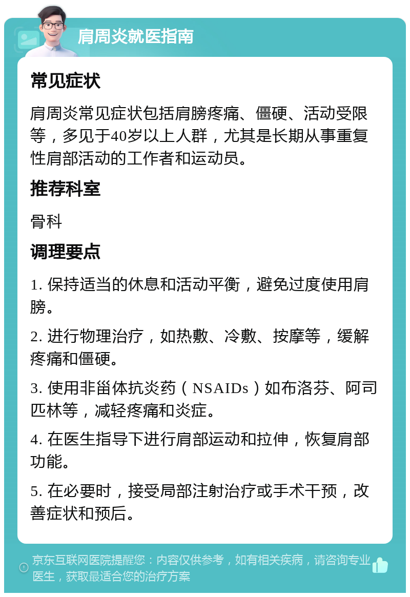 肩周炎就医指南 常见症状 肩周炎常见症状包括肩膀疼痛、僵硬、活动受限等，多见于40岁以上人群，尤其是长期从事重复性肩部活动的工作者和运动员。 推荐科室 骨科 调理要点 1. 保持适当的休息和活动平衡，避免过度使用肩膀。 2. 进行物理治疗，如热敷、冷敷、按摩等，缓解疼痛和僵硬。 3. 使用非甾体抗炎药（NSAIDs）如布洛芬、阿司匹林等，减轻疼痛和炎症。 4. 在医生指导下进行肩部运动和拉伸，恢复肩部功能。 5. 在必要时，接受局部注射治疗或手术干预，改善症状和预后。