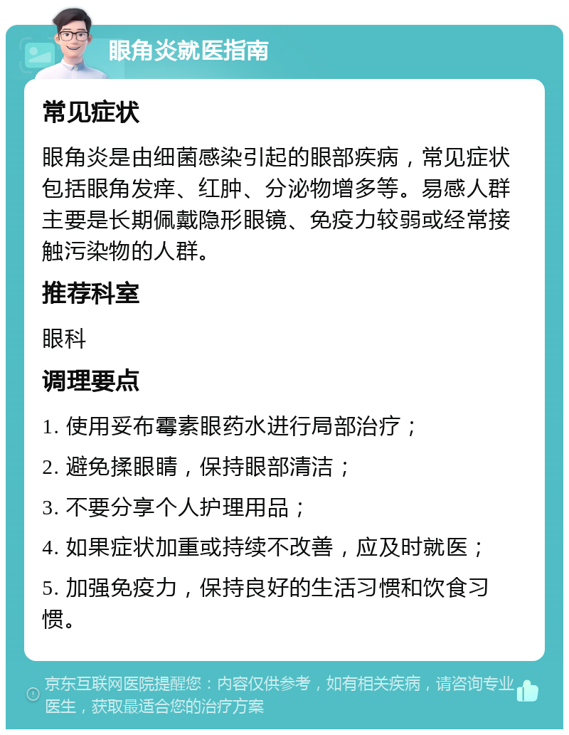 眼角炎就医指南 常见症状 眼角炎是由细菌感染引起的眼部疾病，常见症状包括眼角发痒、红肿、分泌物增多等。易感人群主要是长期佩戴隐形眼镜、免疫力较弱或经常接触污染物的人群。 推荐科室 眼科 调理要点 1. 使用妥布霉素眼药水进行局部治疗； 2. 避免揉眼睛，保持眼部清洁； 3. 不要分享个人护理用品； 4. 如果症状加重或持续不改善，应及时就医； 5. 加强免疫力，保持良好的生活习惯和饮食习惯。