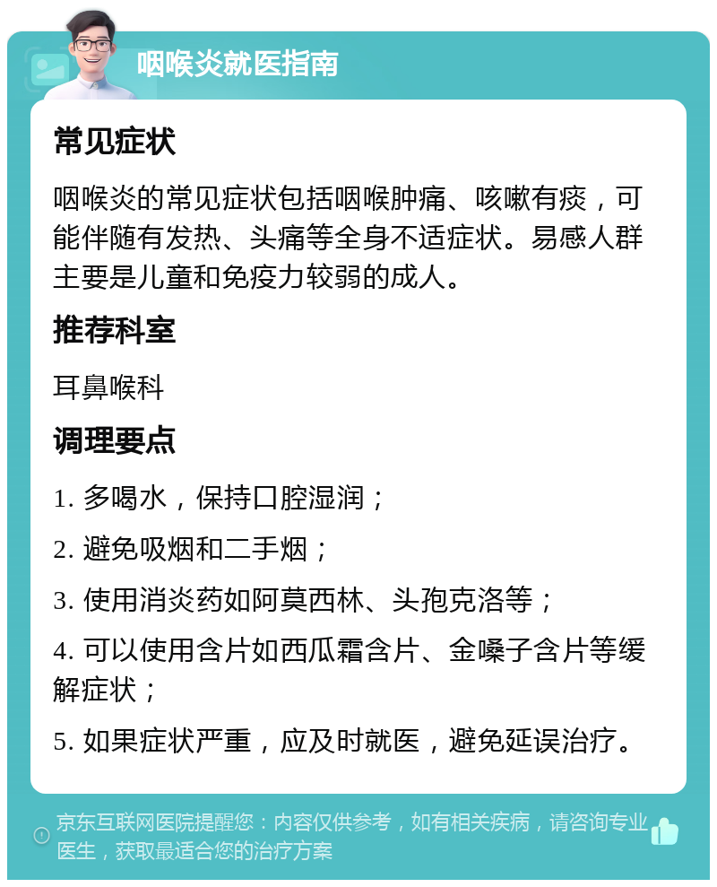 咽喉炎就医指南 常见症状 咽喉炎的常见症状包括咽喉肿痛、咳嗽有痰，可能伴随有发热、头痛等全身不适症状。易感人群主要是儿童和免疫力较弱的成人。 推荐科室 耳鼻喉科 调理要点 1. 多喝水，保持口腔湿润； 2. 避免吸烟和二手烟； 3. 使用消炎药如阿莫西林、头孢克洛等； 4. 可以使用含片如西瓜霜含片、金嗓子含片等缓解症状； 5. 如果症状严重，应及时就医，避免延误治疗。