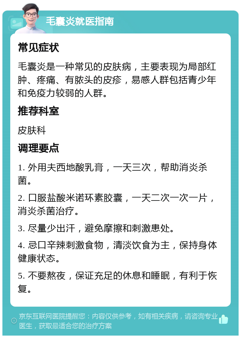 毛囊炎就医指南 常见症状 毛囊炎是一种常见的皮肤病，主要表现为局部红肿、疼痛、有脓头的皮疹，易感人群包括青少年和免疫力较弱的人群。 推荐科室 皮肤科 调理要点 1. 外用夫西地酸乳膏，一天三次，帮助消炎杀菌。 2. 口服盐酸米诺环素胶囊，一天二次一次一片，消炎杀菌治疗。 3. 尽量少出汗，避免摩擦和刺激患处。 4. 忌口辛辣刺激食物，清淡饮食为主，保持身体健康状态。 5. 不要熬夜，保证充足的休息和睡眠，有利于恢复。