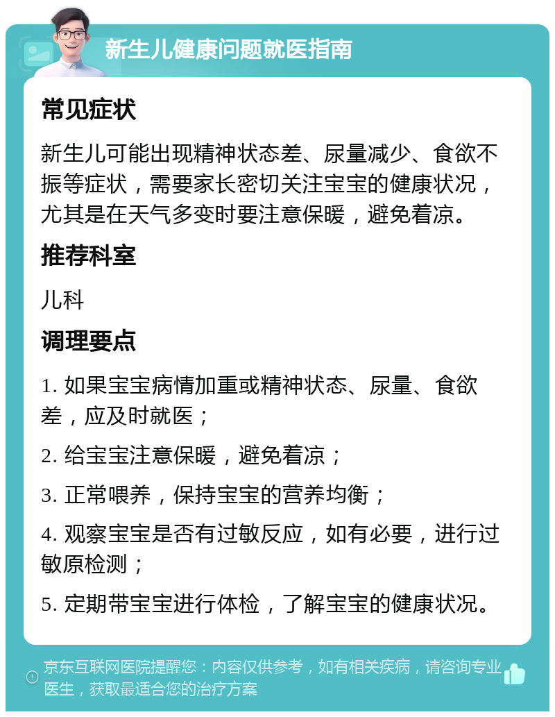 新生儿健康问题就医指南 常见症状 新生儿可能出现精神状态差、尿量减少、食欲不振等症状，需要家长密切关注宝宝的健康状况，尤其是在天气多变时要注意保暖，避免着凉。 推荐科室 儿科 调理要点 1. 如果宝宝病情加重或精神状态、尿量、食欲差，应及时就医； 2. 给宝宝注意保暖，避免着凉； 3. 正常喂养，保持宝宝的营养均衡； 4. 观察宝宝是否有过敏反应，如有必要，进行过敏原检测； 5. 定期带宝宝进行体检，了解宝宝的健康状况。