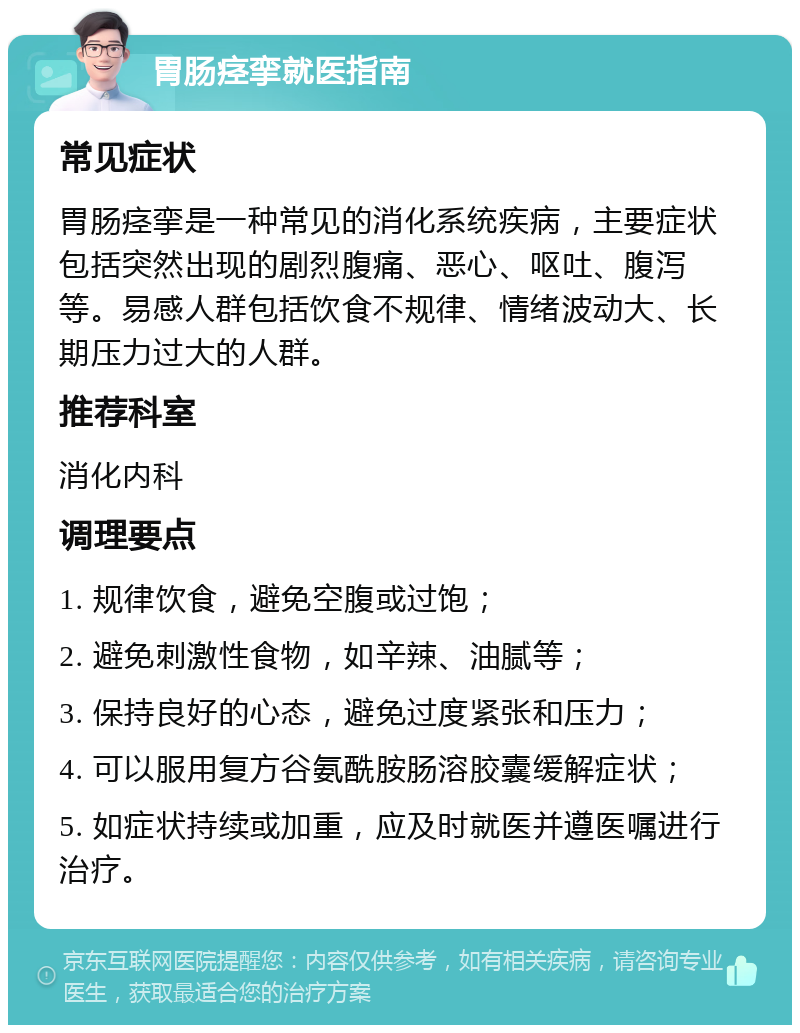 胃肠痉挛就医指南 常见症状 胃肠痉挛是一种常见的消化系统疾病，主要症状包括突然出现的剧烈腹痛、恶心、呕吐、腹泻等。易感人群包括饮食不规律、情绪波动大、长期压力过大的人群。 推荐科室 消化内科 调理要点 1. 规律饮食，避免空腹或过饱； 2. 避免刺激性食物，如辛辣、油腻等； 3. 保持良好的心态，避免过度紧张和压力； 4. 可以服用复方谷氨酰胺肠溶胶囊缓解症状； 5. 如症状持续或加重，应及时就医并遵医嘱进行治疗。