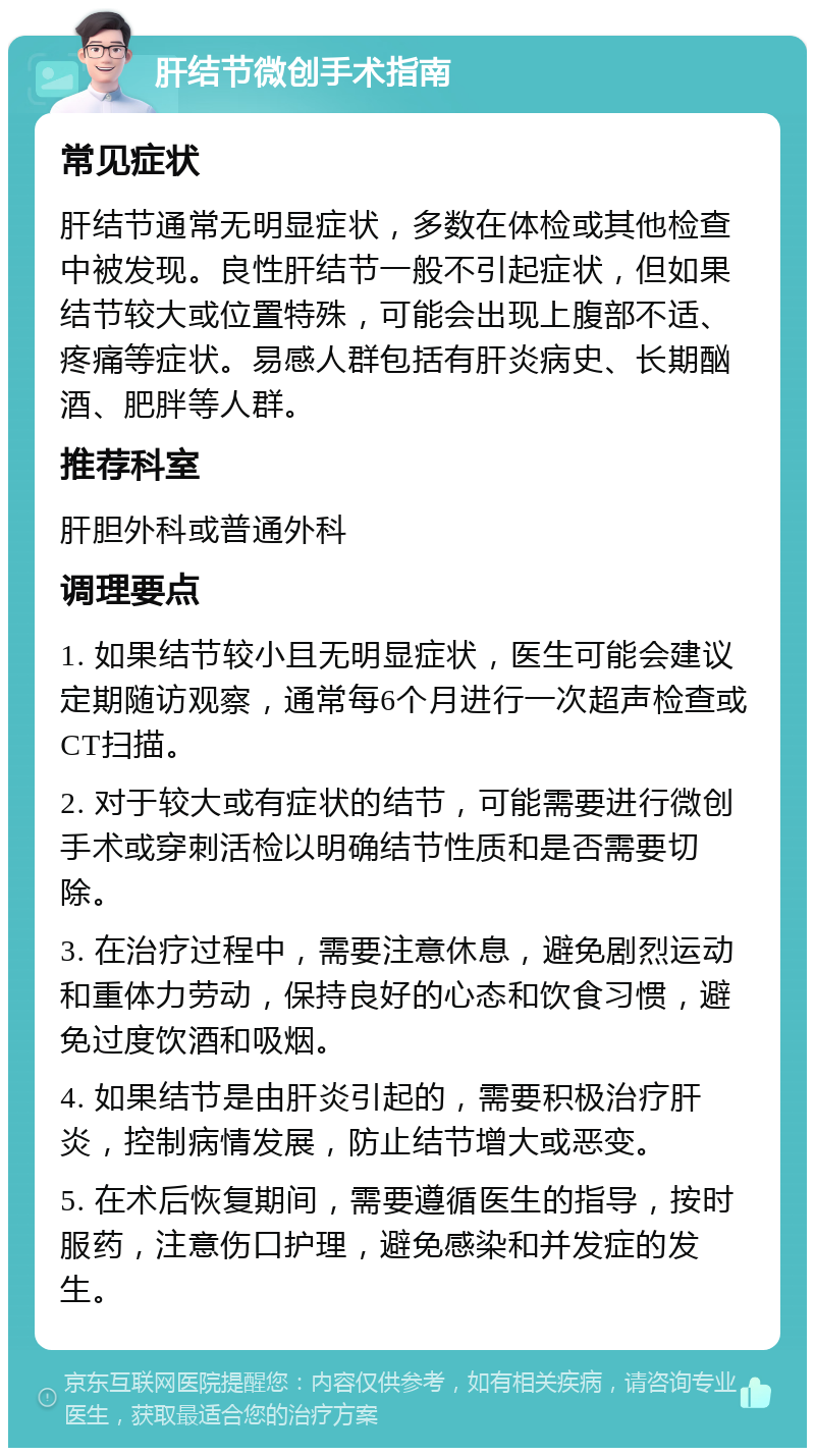 肝结节微创手术指南 常见症状 肝结节通常无明显症状，多数在体检或其他检查中被发现。良性肝结节一般不引起症状，但如果结节较大或位置特殊，可能会出现上腹部不适、疼痛等症状。易感人群包括有肝炎病史、长期酗酒、肥胖等人群。 推荐科室 肝胆外科或普通外科 调理要点 1. 如果结节较小且无明显症状，医生可能会建议定期随访观察，通常每6个月进行一次超声检查或CT扫描。 2. 对于较大或有症状的结节，可能需要进行微创手术或穿刺活检以明确结节性质和是否需要切除。 3. 在治疗过程中，需要注意休息，避免剧烈运动和重体力劳动，保持良好的心态和饮食习惯，避免过度饮酒和吸烟。 4. 如果结节是由肝炎引起的，需要积极治疗肝炎，控制病情发展，防止结节增大或恶变。 5. 在术后恢复期间，需要遵循医生的指导，按时服药，注意伤口护理，避免感染和并发症的发生。