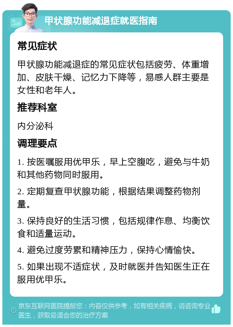 甲状腺功能减退症就医指南 常见症状 甲状腺功能减退症的常见症状包括疲劳、体重增加、皮肤干燥、记忆力下降等，易感人群主要是女性和老年人。 推荐科室 内分泌科 调理要点 1. 按医嘱服用优甲乐，早上空腹吃，避免与牛奶和其他药物同时服用。 2. 定期复查甲状腺功能，根据结果调整药物剂量。 3. 保持良好的生活习惯，包括规律作息、均衡饮食和适量运动。 4. 避免过度劳累和精神压力，保持心情愉快。 5. 如果出现不适症状，及时就医并告知医生正在服用优甲乐。