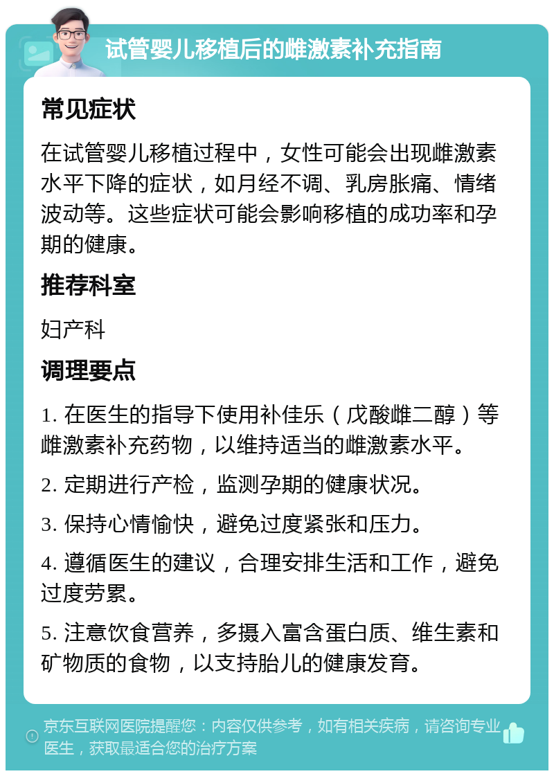 试管婴儿移植后的雌激素补充指南 常见症状 在试管婴儿移植过程中，女性可能会出现雌激素水平下降的症状，如月经不调、乳房胀痛、情绪波动等。这些症状可能会影响移植的成功率和孕期的健康。 推荐科室 妇产科 调理要点 1. 在医生的指导下使用补佳乐（戊酸雌二醇）等雌激素补充药物，以维持适当的雌激素水平。 2. 定期进行产检，监测孕期的健康状况。 3. 保持心情愉快，避免过度紧张和压力。 4. 遵循医生的建议，合理安排生活和工作，避免过度劳累。 5. 注意饮食营养，多摄入富含蛋白质、维生素和矿物质的食物，以支持胎儿的健康发育。