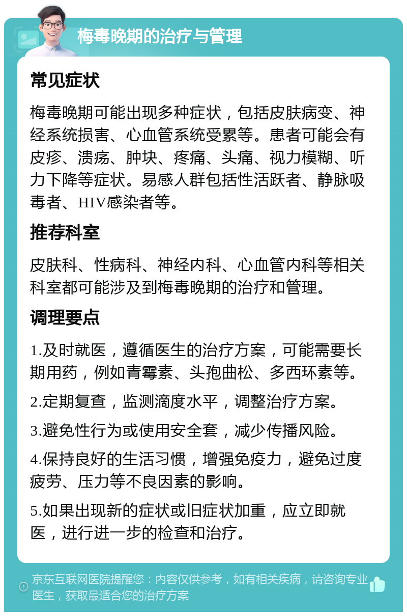 梅毒晚期的治疗与管理 常见症状 梅毒晚期可能出现多种症状，包括皮肤病变、神经系统损害、心血管系统受累等。患者可能会有皮疹、溃疡、肿块、疼痛、头痛、视力模糊、听力下降等症状。易感人群包括性活跃者、静脉吸毒者、HIV感染者等。 推荐科室 皮肤科、性病科、神经内科、心血管内科等相关科室都可能涉及到梅毒晚期的治疗和管理。 调理要点 1.及时就医，遵循医生的治疗方案，可能需要长期用药，例如青霉素、头孢曲松、多西环素等。 2.定期复查，监测滴度水平，调整治疗方案。 3.避免性行为或使用安全套，减少传播风险。 4.保持良好的生活习惯，增强免疫力，避免过度疲劳、压力等不良因素的影响。 5.如果出现新的症状或旧症状加重，应立即就医，进行进一步的检查和治疗。